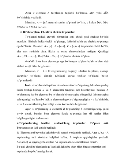 Agar a element A to’plamga tegishli bo’lmasa, a∉A yoki a∈̅A 
ko’rinishda yoziladi.  
Masalan, A — juft natural sonlar to’plami bo’lsin, u holda 2∈A, 5∉A, 
628∈A va 729∉A bo’ladi. 
3. Bo’sh to’plam. Chekli va cheksiz to’plamlar. 
To‘plamni tashkil etuvchi elementlar soni chekli yoki cheksiz bo‘lishi 
mumkin.  Birinchi holda chekli  to‘plamga, ikkinchi holda esa cheksiz to‘plamga 
ega bo‘lamiz. Masalan: 
, 
, 
 to‘plamlar chekli bo‘lib, 
ular mos ravishda bitta, ikkita va uchta elementlardan tuzilgan. Quyidagi 
, 
 to‘plamlar cheksiz to‘plam.  
4-ta’rif: Bitta ham elementga ega bo‘lmagan to‘plam bo‘sh to‘plam deb 
ataladi va 
 bilan belgilanadi.  
Masalan, x2 + 4 = 0 tenglamaning haqiqiy ildizlari to’plami, oydagi 
daraxtlar 
to’plami, 
dengiz 
tubidagi 
quruq 
toshlar 
to’plami 
bo’sh 
to’plamlardir. 
Izoh. 
 to‘plamda faqat har bir a elementi o‘z-o‘ziga teng, lekin har qanday 
ikkita boshqa-boshqa 
 va 
 elementni tengmas deb hisoblaymiz, bundan 
 
to‘plamning har bir elementi bu to‘plamda bir martagina olinganligi (bir martagina 
uchraganligi) ma’lum bo‘ladi.  elementning o‘z-o‘ziga tengligi 
 ko‘rinishda, 
 va  elementlarining har xilligi 
 ko‘rinishda belgilanadi. 
Agar 
 to‘plamning 
 elementi 
 to‘plamning  elementiga teng, ya’ni 
 desak, bundan bitta element ikkala to‘plamda har xil harflar bilan 
belgilanganligini tushunamiz. 
4.To’plamlarning 
berilish 
usullari.Teng 
to’plamlar. 
To’plam 
osti.  
To'plamasosan ikki usulda beriladi: 
1) Elementlarni bevosita keltirish yoki sanash yordamida beriladi. Agar a, b,c - A 
to'plamning turli ob'ektlar belgilari bo'lsa, A to'plam quyidagicha yoziladi: 
A={a,b,c} va quyidagicha o'qiladi "A to'plam a,b,c elementlardan iborat". 
Bu usul chekli to'plamlarda qo'llaniladi, lekin bu shart bilan birga elementlar soni 
to'plamda ko'p bo'lmasligi kerak. 
A  {a}
{ , }
B  a b
{ , , }
a b s
C 
{ ,1 23,..., ,...}
n
A 
,...,2 ,...}
6,4,2
{
n
B 

A
a
b
A
a
a
a 
a
b
b
a 
A
a
B
b
a  b
