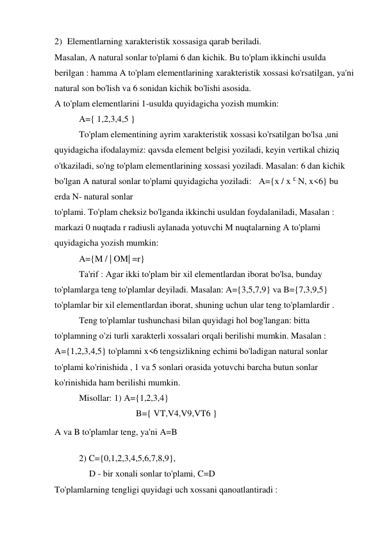 2) Elementlarning xarakteristik xossasiga qarab beriladi. 
Masalan, A natural sonlar to'plami 6 dan kichik. Bu to'plam ikkinchi usulda 
berilgan : hamma A to'plam elementlarining xarakteristik xossasi ko'rsatilgan, ya'ni 
natural son bo'lish va 6 sonidan kichik bo'lishi asosida. 
A to'plam elementlarini 1-usulda quyidagicha yozish mumkin: 
A={ 1,2,3,4,5 } 
To'plam elementining ayrim xarakteristik xossasi ko'rsatilgan bo'lsa ,uni 
quyidagicha ifodalaymiz: qavsda element belgisi yoziladi, keyin vertikal chiziq 
o'tkaziladi, so'ng to'plam elementlarining xossasi yoziladi. Masalan: 6 dan kichik 
bo'lgan A natural sonlar to'plami quyidagicha yoziladi: A={x / x £ N, x<6} bu 
erda N- natural sonlar 
to'plami. To'plam cheksiz bo'lganda ikkinchi usuldan foydalaniladi, Masalan : 
markazi 0 nuqtada r radiusli aylanada yotuvchi M nuqtalarning A to'plami 
quyidagicha yozish mumkin: 
A={M / | OM| =r} 
Ta'rif : Agar ikki to'plam bir xil elementlardan iborat bo'lsa, bunday 
to'plamlarga teng to'plamlar deyiladi. Masalan: A={3,5,7,9} va B={7,3,9,5} 
to'plamlar bir xil elementlardan iborat, shuning uchun ular teng to'plamlardir . 
Teng to'plamlar tushunchasi bilan quyidagi hol bog'langan: bitta 
to'plamning o'zi turli xarakterli xossalari orqali berilishi mumkin. Masalan : 
A={1,2,3,4,5} to'plamni x<6 tengsizlikning echimi bo'ladigan natural sonlar 
to'plami ko'rinishida , 1 va 5 sonlari orasida yotuvchi barcha butun sonlar 
ko'rinishida ham berilishi mumkin. 
Misollar: 1) A={1,2,3,4} 
B={ VT,V4,V9,VT6 } 
A va B to'plamlar teng, ya'ni A=B 
2) C={0,1,2,3,4,5,6,7,8,9}, 
D - bir xonali sonlar to'plami, C=D 
To'plamlarning tengligi quyidagi uch xossani qanoatlantiradi : 
