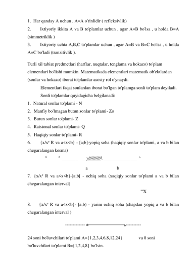 1. Har qanday A uchun , A=A o'rinlidir ( refleksivlik) 
2. 
 Ixtiyoriy ikkita A va B to'plamlar uchun , agar A=B bo'lsa , u holda B=A 
(simmetriklik ) 
3. 
 Ixtiyoriy uchta A,B,C to'plamlar uchun , agar A=B va B=C bo'lsa , u holda 
A=C bo'ladi (tranzitivlik ). 
Turli xil tabiat predmetlari (harflar, nuqtalar, tenglama va hokazo) to'plam 
elementlari bo'lishi mumkin. Matematikada elementlari matematik ob'ektlardan 
(sonlar va hokazo) iborat to'plamlar asosiy rol o'ynaydi. 
Elementlari faqat sonlardan iborat bo'lgan to'plamga sonli to'plam deyiladi. 
Sonli to'plamlar quyidagicha belgilanadi: 
1. Natural sonlar to'plami - N 
2. Manfiy bo'lmagan butun sonlar to'plami- Zo 
3. Butun sonlar to'plami- Z 
4. Ratsional sonlar to'plami- Q 
5. Haqiqiy sonlar to'plami- R 
6. 
 {x/xe R va a<x<b} - [a;b]-yopiq soha (haqiqiy sonlar to'plami, a va b bilan 
chegaralangan kesma) 
6 
6  _______   _ y//////////\ _______________ ^ 
a 
b 
7. {x/xe R va a<x<b}-]a;b[ - ochiq soha (xaqiqiy sonlar to'plami a va b bilan 
chegaralangan interval) 
""X 
8. 
{x/xe R va a<x<b}- [a;b) - yarim ochiq soha (chapdan yopiq a va b bilan 
chegaralangan interval ) 
 ------------- a 
b ----------  
24 soni bo'luvchilari to'plami A={1,2,3,4,6,8,12,24} 
va 8 soni 
bo'luvchilari to'plami B={1,2,4,8} bo'lsin. 
