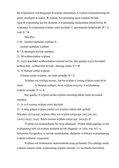 Bu to'plamlarni solishtirganda B to'plam elementlari A to'plam elementlarining bir 
qismi ekanligini ko'ramiz. B to'plam A to'plamning qism to'plami bo'ladi. 
Agar B to'plamning har bir elementi A to'plamning elementidan iborat bo'lsa, B 
to'plamga A to'plamning to'plam ostisi deyiladi. U quyidagicha belgilanadi: B ^ A 
yoki A ^ B 
Misollar: 
1) B - fakultet talabalari to'plami A - 
institut talabalari to'plami 
B ^ A ekanligini ko'rish mumkin. 
2) M-uchburchaklar to'plami 
N- to'g'ri burchakli uchburchaklar to'plami bo'lsin. Har qanday to'g'ri burchakli 
uchburchak , uchburchak bo'ladi , shuning uchun N ^ M 
3) N-Natural sonlar to'plami 
Z-butun sonlar to'plami , ko'rinib turibdiki N ^ Z 
To'plam osti ta'rifiga asosan , har bir to'plam o’zining to'plam ostisi bo'la 
oladi: 
A. Bundan tashqari, bo'sh to'plam ixtiyoriy A to'plamning 
to'plam ostisidir: 0 <= A 
Har qanday A to'plam uchun to'plam ostisining ikkita turini ko'rsatish 
mumkin: 
1) A va 0 xosmas to'plam ostisi deyiladi 
2) A ning qolgan to'plam ostilari xos to'plam ostilari deb aytiladi. 
Masalan: A={m,n,p} to'plam oltita xos to'plam ostiga ega {m},{n},{p}, 
{m,n},{m,p}, {n,p}. Ikkita xosmas to'plam ostiga ega: {m,n,p}, 0. 
To'plam osti tushunchasini biz ko'p ishlatamiz. O'zbek tilida gapdagi so'zlar 
to'plamining turli xil to'plam ostilarini ko'rib chiqamiz: ot, sifat, son, fe'l va 
hokazolar. Geografiya va tarixda mamlakatlar, shaharlar va hokazo to'plamlarning 
to'plam ostilarini o'rganamiz. 
To'plam osti tushunchasi matematikada keng qo'llanadi. O'n ichidagi sonlar 
to'plami natural sonlar to'plamining to'plam ostisidir, o'z navbatida buni butun 
