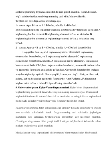 sonlar to'plamining to'plam ostisi sifatida ham qarash mumkin. Romb, kvadrat, 
to'g'ri to'rtburchaklar parallelogrammning turli xil to'plam ostilaridir. 
To'plam osti quyidagi asosiy xossalarga ega: 
1- xossa: Agar B ^ A va A ^ B bo'lsa, u holda A=B bo'ladi. 
Bu xossadan ko'pincha to'plamlar tengligini isbotlashda foydalaniladi, ya'ni agar A 
to'plamning har bir elementi B to'plamning elementi bo'lsa, va aksincha, B 
to'plamning har bir elementi A to'plamning elementi bo'lsa, u holda ular teng 
bo'ladi. 
2- xossa: Agar A ^ B va B ^ C bo'lsa, u holda A ^ C bo'ladi (tranzitivlik) 
Haqiqatdan ham , agar A to'plamning har bir elementi B to'plamining 
elementidan iborat bo'lsa, va B to'plamning har bir elementi C to'plamning 
elementidan iborat bo'lsa, u holda, A to'plamning har bir elementi C to'plamning 
ham elementi bo'ladi To'plam , to'plam osti tushunchalari, matematik tushunchalar 
va geometrik figuralarni aniqlashda qo'llaniladi. Geometrik figuralar deb istalgan 
nuqtalar to'plamiga aytiladi. Shunday qilib, kesma, nur, tug'ri chiziq, uchburchak, 
aylana, kub va hokazolar geometrik figuralardir. Agar F1 figura , F2 figuraning 
to'plam ostisi bo'lsa, u holda F1 figura F2 ning qismi bo’ladi. 
5. Universal to’plam. Eyler-Venn diagrammalari. Eyler-Venn diagrammalari 
to'plamlarning geometrik tasviridir. Diagrammaning konstruktsiyasi U universal 
to'plamini ifodalovchi katta to'rtburchaklar tasviridan va uning ichida - to'plamlarni 
ifodalovchi doiralar (yoki boshqa yopiq figuralar) tasviridan iborat. 
Raqamlar muammoda talab qilinadigan eng umumiy holatda kesishishi va shunga 
mos ravishda etiketlanishi kerak. Diagrammaning turli sohalarida joylashgan 
nuqtalarni mos keladigan to'plamlarning elementlari deb hisoblash mumkin. 
O'rnatilgan diagramma bilan yangi tashkil etilgan to'plamlarni ko'rsatish uchun 
ma'lum joylarni soya qilish mumkin. 
Mavjudlardan yangi to'plamlarni olish uchun to'plam operatsiyalari hisoblanadi. 
