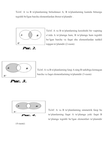 Ta'rif. A va B to'plamlarning birlashmasi A, B to'plamlarning kamida bittasiga 
tegishli bo'lgan barcha elementlardan iborat to'plamdir . 
 
Ta'rif. A va B to‘plamlarning kesishishi bir vaqtning 
o‘zida A to‘plamga ham, B to‘plamga ham tegishli 
bo‘lgan barcha va faqat shu elementlardan tashkil 
topgan to‘plamdir (2-rasm): 
 
 
 
Ta'rif. A va B to'plamlarning farqi A ning B tarkibiga kirmagan 
barcha va faqat elementlarining to'plamidir (3-rasm): 
 
 
 
 
 
 
 
Ta'rif: A va B to‘plamlarning simmetrik farqi bu 
to‘plamlarning faqat A to‘plamga yoki faqat B 
to‘plamga tegishli bo‘lgan elementlari to‘plamidir 
(4-rasm): 
 
 
 
 
