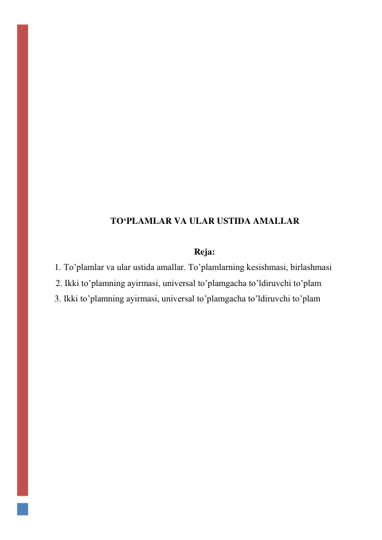  
 
 
 
 
 
 
 
 
 
 
 
TO‘PLAMLAR VA ULAR USTIDA AMALLAR 
 
Reja: 
1. To’plamlar va ular ustida amallar. To’plamlarning kesishmasi, birlashmasi  
2. Ikki to’plamning ayirmasi, universal to’plamgacha to’ldiruvchi to’plam 
3. Ikki to’plamning ayirmasi, universal to’plamgacha to’ldiruvchi to’plam 
 
 
 
 
 
 
 
 
 
 
 
 
