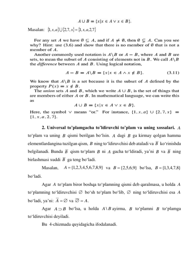  
Masalan:  
 
 

7,2,
,1 ,
,7,2
,1 ,
x a
x
x a


 
2. Universal to’plamgacha to’ldiruvchi to’plam va uning xossalari. 
 
to‘plam va uning 
 qismi berilgan bo‘lsin. 
 dagi 
 ga kirmay qolgan hamma 
elementlardangina tuzilgan qism, 
 ning to‘ldiruvchisi deb ataladi va 
 ko‘rinishda 
belgilanadi. Bunda 
 qism to‘plam 
 ni 
 gacha to‘ldiradi, ya’ni 
 va 
 ning 
birlashmasi xuddi 
 ga teng bo‘ladi. 
Masalan,  
 va 
 bo‘lsa, 
 
bo‘ladi. 
Agar 
 to‘plam biror boshqa to‘plamning qismi deb qaralmasa, u holda 
 
to‘plamning to‘ldiruvchisi 
 bo‘sh to‘plam bo‘lib, 
 ning to‘ldiruvchisi esa 
 
bo‘ladi, ya’ni: 
 va 
. 
Agar 
 bo‘lsa, u holda 
ayirma, 
 to‘plamni 
 to‘plamga 
to‘ldiruvchisi deyiladi. 
Bu  4-chizmada quyidagicha ifodalanadi. 
A
B
A
B
B
B
B
B
A
B
B
B
}
9,8,7,6,5,4,3,2,1
A {
}
9,6,5,2
B  {
}
8,7,4,3,1
{
B
A
A


A
A  
 A

A  B
A \ B
B
B
