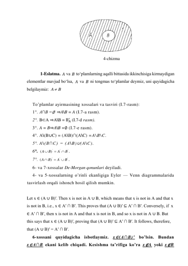  
                                                           4-chizma 
 
1-Eslatma. 
 va 
 to‘plamlarning aqalli bittasida ikkinchisiga kirmaydigan 
elementlar mavjud bo‘lsa, 
 va 
 ni tengmas to‘plamlar deymiz, uni quyidagicha 
belgilaymiz: 
 
 
To’plamlar ayirmasining xossalari va tasviri (I.7-rasm): 
1°. A∩B =∅  ⇒A\B = A (I.7-a rasm). 
2°. B⊂A ⇒A\B = BA
′  (I.7-d rasm). 
3°. A = B⇒A\B =∅ (I.7-e rasm). 
4°. A\(B∪C) = (A\B)∩(A\C) =A\B\C. 
5°. A\(B∩C) = (A\B)∪(A\C). 
6°. 
'
'
')
(
B
A
B
A



. 
7°. 
'
'
')
(
B
A
B
A



. 
6- va 7-xossalar De-Morgan qonunlari deyiladi. 
4- va 5-xossalarning o’rinli ekanligiga Eyler — Venn diagrammalarida 
tasvirlash orqali ishonch hosil qilish mumkin. 
 
Let x ∈ (A ∪ B)′. Then x is not in A ∪ B, which means that x is not in A and that x 
is not in B, i.e., x ∈ A′ ∩ B′. This proves that (A ∪ B)′ ⊆ A′ ∩ B′. Conversely, if  x 
∈ A′ ∩ B′, then x is not in A and that x is not in B, and so x is not in A ∪ B. But 
this says that x ∈ (A ∪ B)′, proving that (A ∪ B)′ ⊆ A′ ∩ B′. It follows, therefore, 
that (A ∪ B)′ = A′ ∩ B′. 
6-xossani quyidagicha isbotlaymiz. x∈(A∩B)′ bo’lsin. Bundan 
x∈A∩B ekani kelib chiqadi. Kesishma ta’rifiga ko’ra x∉A yoki x∉B 
A
B
A
B
A  B
