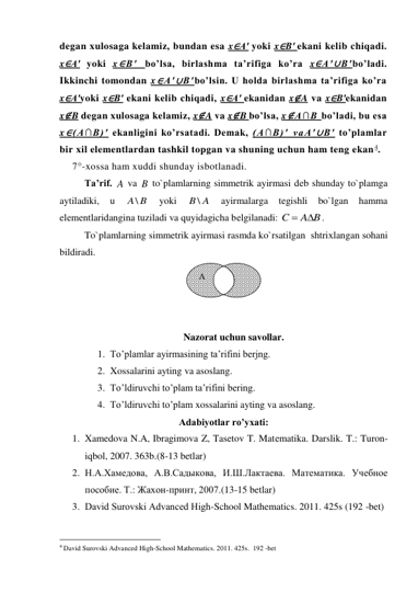 degan xulosaga kelamiz, bundan esa x∈A′ yoki x∈B′ ekani kelib chiqadi. 
x∈A′ yoki x∈B′ bo’lsa, birlashma ta’rifiga ko’ra x∈A′∪B′bo’ladi. 
Ikkinchi tomondan x∈A′∪B′bo’lsin. U holda birlashma ta’rifiga ko’ra 
x∈A′yoki x∈B′ ekani kelib chiqadi, x∈A′ ekanidan x∉A va x∈B′ekanidan 
x∉B degan xulosaga kelamiz, x∉A va x∉B bo’lsa, x∉A∩B bo’ladi, bu esa 
x∈(A∩B)′ ekanligini ko’rsatadi. Demak, (A∩B)′ vaA′∪B′ to’plamlar 
bir xil elementlardan tashkil topgan va shuning uchun ham teng ekan 4. 
7°-xossa ham xuddi shunday isbotlanadi. 
Ta’rif. A va B to`plamlarning simmetrik ayirmasi dеb shunday to`plamga 
aytiladiki, 
u 
A\ B
 
yoki 
B \ A
 
ayirmalarga 
tegishli 
bo`lgan 
hamma 
elеmеntlaridangina tuziladi va quyidagicha bеlgilanadi: 
A B
C


. 
To`plamlarning simmetrik ayirmasi rasmda ko`rsatilgan  shtriхlangan sohani 
bildiradi. 
 
 
 
 
Nazorat uchun savollar. 
1. To’plamlar ayirmasining ta’rifini berjng. 
2. Xossalarini ayting va asoslang. 
3. To’ldiruvchi to’plam ta’rifini bering. 
4. To’ldiruvchi to’plam xossalarini ayting va asoslang. 
Adabiyotlar ro’yxati:  
1. Xamedova N.A, Ibragimova Z, Tasetov T. Matеmatika. Darslik. T.: Turon-
iqbol, 2007. 363b.(8-13 betlar) 
2. Н.А.Хамедова, А.В.Садыкова, И.Ш.Лактаева. Maтемaтикa. Учебное 
пособие. Т.: Жахон-принт, 2007.(13-15 betlar) 
3. David Surovski Advanсed High-School Mathematics. 2011. 425s (192 -bet) 
                                                 
4 David Surovski Advanсed High-School Mathematics. 2011. 425s.  192 -bet 
         
B 
A 
