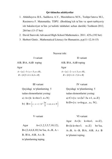 Qo‘shimcha adabiyotlar 
1. Abdullayeva B.S., Sadikova A.V., Muxitdinova M.N., Toshpo‘latova M.I., 
Raximova F. Matematika. TDPU. (Boshlang‘ich ta’lim va sport-tarbiyaviy 
ish bakalavriyat ta’lim yo‘nalishi talabalari uchun darslik) Toshkent-2012,  
284 bet (13-17 bet) 
2. David Surovski Advanсed High-School Mathematics. 2011. 425s.(192 bet) 
3. Herbert Gintis , Mathematical Literacy for Humanists, p.p(11-12,14-15) 
 
 
Nazorat ishi: 
I variant 
II variant 
A\B, B\A, AB  toping  
Agar 
}
,6
3|
{
},
,5
| 3
{
R
b
b
b
B
R
a
a
a
A






 

 
A\B, B\A, AB toping  
Agar 
}
,5
1|
{
},
,3
| 2
{
R
b
b
b
B
R
a
a
a
A






 

 
 
III variant 
IV variant 
Quyidagi to‘plamlarning 5 
tadan elementlarini yozing: 
a) A={k: k=4n+3, nN} 
b) B=
 
Quyidagi to‘plamlarning 5 
tadan elementlarini yozing: 
a) C={x: x=2a2-3a +1, aZ} 
b) D={x: x=log2a , a N}. 
 
 
V variant 
VI variant 
 
 Agar 
A={1,2,3,5,7,10,12}, 
B={2,4,6,8,10} bo‘lsa, AB, A 
B, B\A, A\B, A  B. 
to‘plamlarning toping. 
Agar 
A={k: 
k=4n+l, 
nZ}, 
B={k:k=4n+3, 
nZ} 
bo‘lsa,  
AB, A B, B\A, A\B, A  B 
to‘plamni toping. 
 
 




 
N
n
n
x
x
n
,
5
3
)1
(
:


