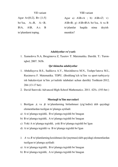 VII variant 
VIII variant 
Agar A=[0;2], B= [1;5] 
bo‘lsa, 
AB, 
A B, 
B\A, 
A\B, 
A  
B 
to‘plamlarni toping. 
Agar a) A\B=A ; b) A\B=; v) 
A\B=B; g) A\B=B\A bo‘lsa, A va B 
to‘plamlar 
haqida 
nima 
deyish 
mumkin? 
 
 
 
Adabiyotlar ro’yxati:  
1. Xamedova N.A, Ibragimova Z, Tasetov T. Matеmatika. Darslik. T.: Turon-
iqbol, 2007. 363b.  
Qo‘shimcha adabiyotlar 
1. Abdullayeva B.S., Sadikova A.V., Muxitdinova M.N., Toshpo‘latova M.I., 
Raximova F. Matematika. TDPU. (Boshlang‘ich ta’lim va sport-tarbiyaviy 
ish bakalavriyat ta’lim yo‘nalishi talabalari uchun darslik) Toshkent-2012,  
284 (13-17 bet) 
2. David Surovski Advanсed High-School Mathematics. 2011. 425s. (193-bet ) 
 
Mustaqil ta’lim mavzulari 
1. Berilgan 
 va 
 to‘plamlarning birlashmasi (yig‘indisi) deb quyidagi 
elementlardan tuzilgan to`plamga aytiladi: 
a) А to`plamga tegishli,  В to`plamga tegishli bo`lmagan 
b) B to`plamga tegishli,  A to`plamga tegishli bo`lmagan 
c) Yoki А to`plamga tegishli,  yoki В to`plamga tegishli bo`lgan 
d) А to`plamga tegishli va  В to`plamga tegishli bo`lgan 
 
2. 
 va 
 to‘plamlarning kesishmasi (ko‘paytmasi) deb quyidagi elementlardan 
tuzilgan to`plamga aytiladi: 
a) А to`plamga tegishli,  В to`plamga tegishli bo`lmagan 
b) B to`plamga tegishli,  A to`plamga tegishli bo`lmagan 
A
B
A
B
