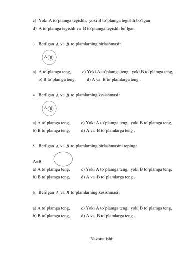 c) Yoki А to`plamga tegishli,  yoki В to`plamga tegishli bo`lgan 
d) А to`plamga tegishli va  В to`plamga tegishli bo`lgan 
 
3. Berilgan 
 va 
 to‘plamlarning birlashmasi: 
 
a) А to`plamga teng,          c) Yoki А to`plamga teng,  yoki В to`plamga teng, 
b) B to`plamga teng,          d) А va  В to`plamlarga teng . 
 
4. Berilgan 
 va 
 to‘plamlarning kesishmasi: 
 
a) А to`plamga teng,          c) Yoki А to`plamga teng,  yoki В to`plamga teng,  
b) B to`plamga teng,          d) А va  В to`plamlarga teng . 
 
5. Berilgan 
 va 
 to‘plamlarning birlashmasini toping: 
 
А=В 
a) А to`plamga teng,          c) Yoki А to`plamga teng,  yoki В to`plamga teng,  
b) B to`plamga teng,          d) А va  В to`plamlarga teng . 
 
6. Berilgan 
 va 
 to‘plamlarning kesishmasi: 
 
a) А to`plamga teng,          c) Yoki А to`plamga teng,  yoki В to`plamga teng,  
b) B to`plamga teng,          d) А va  В to`plamlarga teng . 
 
 
Nazorat ishi: 
A
B
A
B
A
B
A
B
