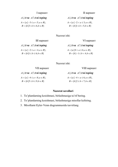 I вариант 
II вариант 
А В
va 
А В
ni toping 
}
,6
3|
{
},
,5
| 3
{
R
b
b
b
B
R
a
a
a
A






 

 
А В
va 
А В
ni toping 
}
,5
1|
{
},
,3
| 2
{
R
b
b
b
B
R
a
a
a
A






 

 
 
Nazorat ishi: 
III вариант 
VI вариант 
А В
va 
А В
ni toping 
}
,6
1|
{
},
,4
| 2
{
R
b
b
b
B
R
a
a
a
A






 

 
А В
va 
А В
ni toping 
}
,4
| 1
{
},
,6
| 0
{
R
b
b
b
B
R
a
a
a
A


 





 
 
Nazorat ishi: 
VII вариант 
VIII вариант 
А В
va 
А В
ni toping 
}
,9
5|
{
},
,8
| 4
{
R
b
b
b
B
R
a
a
a
A






 

 
А В
va 
А В
ni toping 
}
,7
|2
{
},
,6
| 4
{
R
b
b
b
B
R
a
a
a
A






 

 
 
Nazorat savollari 
1. To’plamlarning kesishmasi, birlashmasiga ta’rif bering.  
2. To’plamlarning kesishmasi, birlashmasiga misollar keltiring.  
3. Misollarni Eyler-Venn diagrammasida tasvirlang. 
 
 
