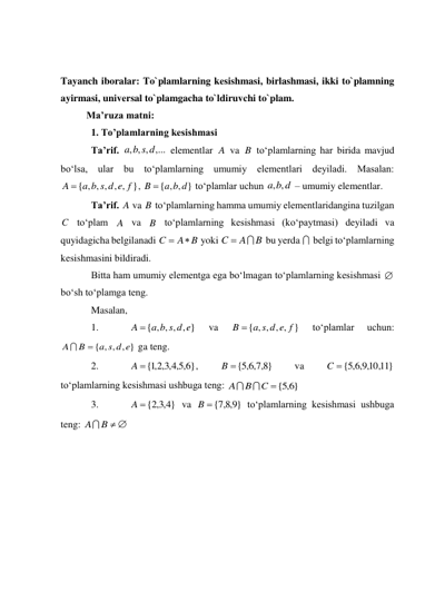  
 
Tayanch iboralar: To`plamlarning kеsishmasi, birlashmasi, ikki to`plamning 
ayirmasi, univеrsal to`plamgacha to`ldiruvchi to`plam. 
Ma’ruza matni: 
1. To’plamlarning kesishmasi 
Ta’rif. 
 elementlar 
 va 
 to‘plamlarning har birida mavjud 
bo‘lsa, ular bu to‘plamlarning umumiy elementlari deyiladi. Masalan: 
, 
 to‘plamlar uchun 
 – umumiy elementlar. 
Ta’rif. 
 va 
 to‘plamlarning hamma umumiy elementlaridangina tuzilgan 
 to‘plam 
 va 
 to‘plamlarning kesishmasi (ko‘paytmasi) deyiladi va 
quyidagicha belgilanadi 
 yoki 
 bu yerda 
 belgi to‘plamlarning 
kesishmasini bildiradi. 
Bitta ham umumiy elementga ega bo‘lmagan to‘plamlarning kesishmasi 
 
bo‘sh to‘plamga teng. 
Masalan, 
1. 
 
va 
 
to‘plamlar 
uchun:          
 ga teng. 
2. 
, 
 
va 
 
to‘plamlarning kesishmasi ushbuga teng: 
 
3. 
 va 
 to‘plamlarning kesishmasi ushbuga 
teng: 
 
, , , ,...
a b s d
A
B
{ , , , , , }
A  a b s d e f
{ , , }
B  a b d
b d
a ,
,
A
B
C
A
B
A B
C


B
A
C




{ , , , , }
A  a b s d e
{ , , , , }
a s d e f
B 
{ , , , }
a s d e
B
A


}
6,5,4,3,2,1
A  {
}
8,7,6,5
B {
10,11}
,9,6,5
{
C
C { 6,5 }
B
A


}
4,3,2
A  {
}
9,8,7
{
B
A B  
