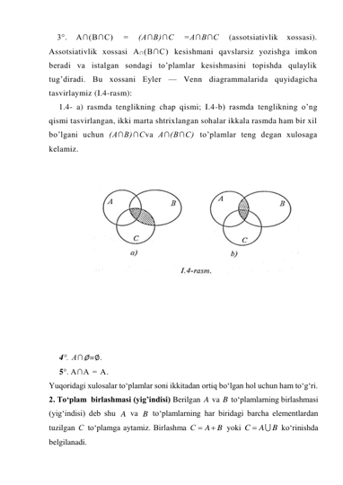 3°. 
A∩(B∩C) 
= 
(A∩B)∩C 
=A∩B∩C 
(assotsiativlik 
xossasi). 
Assotsiativlik xossasi A∩(B∩C) kesishmani qavslarsiz yozishga imkon 
beradi va istalgan sondagi to’plamlar kesishmasini topishda qulaylik 
tug’diradi. Bu xossani Eyler — Venn diagrammalarida quyidagicha 
tasvirlaymiz (I.4-rasm): 
1.4- a) rasmda tenglikning chap qismi; I.4-b) rasmda tenglikning o’ng 
qismi tasvirlangan, ikki marta shtrixlangan sohalar ikkala rasmda ham bir xil 
bo’lgani uchun (A∩B)∩Cva A∩(B∩C) to’plamlar teng degan xulosaga 
kelamiz. 
 
 
 
 
 
 
 
 
 
 
 
 
 
 
4°. A∩∅=∅. 
5°. A∩A = A. 
Yuqoridagi xulosalar to‘plamlar soni ikkitadan ortiq bo‘lgan hol uchun ham to‘g‘ri. 
2. To‘plam  birlashmasi (yig’indisi) Berilgan 
 va 
 to‘plamlarning birlashmasi 
(yig‘indisi) deb shu 
 va 
 to‘plamlarning har biridagi barcha elementlardan 
tuzilgan 
 to‘plamga aytamiz. Birlashma 
 yoki 
 ko‘rinishda 
belgilanadi. 
A
B
A
B
С
B
A
С


B
A
C


