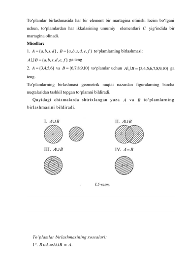 To‘plamlar birlashmasida har bir element bir martagina olinishi lozim bo‘lgani 
uchun, to‘plamlardan har ikkalasining umumiy  elementlari 
 yig‘indida bir 
martagina olinadi. 
Misollar: 
1. 
, 
 to‘plamlarning birlashmasi: 
 ga teng 
2. 
 va 
 to‘plamlar uchun 
 ga 
teng. 
To‘plamlarning birlashmasi geometrik nuqtai nazardan figuralarning barcha 
nuqtalaridan tashkil topgan to‘plamni bildiradi.  
Quyidagi chizmalarda shtrixlangan yuza 
 va 
 to‘plamlarning 
birlashmasini bildiradi.  
  
 
 
 
 
 
To’plamlar birlashmasining xossalari:  
1°. B⊂A⇒A∪B = A. 
С
{ , , , }
A  a b s d
{ , , , , , }
a b s d e f
B 
{ , , , , , }
a b s d e f
B
A


}
6,5,4,3
A {
10}
,9,8,7,6
B {
10}
,9,8,7,6,5,4,3
B {
A
A
B
