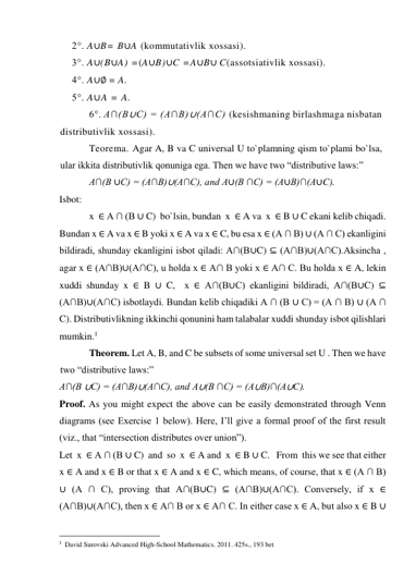 2°. A∪B= B∪A (kommutativlik xossasi). 
3°. A∪(B∪A) =(A∪B)∪C =A∪B∪ C(assotsiativlik xossasi). 
4°. A∪∅ = A. 
5°. A∪A = A. 
6°. A∩(B∪C) = (A∩B)∪(A∩C) (kesishmaning birlashmaga nisbatan 
distributivlik xossasi). 
Teorema. Agar A, B va C universal U to`plamning qism to`plami bo`lsa, 
ular ikkita distributivlik qonuniga ega. Then we have two “distributive laws:” 
A∩(B ∪C) = (A∩B)∪(A∩C), and A∪(B ∩C) = (A∪B)∩(A∪C). 
Isbot:  
x  ∈ A ∩ (B ∪ C)  bo`lsin, bundan  x  ∈ A va  x  ∈ B ∪ C ekani kelib chiqadi.   
Bundan x ∈ A va x ∈ B yoki x ∈ A va x ∈ C, bu esa x ∈ (A ∩ B) ∪ (A ∩ C) ekanligini 
bildiradi, shunday ekanligini isbot qiladi: A∩(B∪C) ⊆ (A∩B)∪(A∩C).Aksincha , 
agar x ∈ (A∩B)∪(A∩C), u holda x ∈ A∩ B yoki x ∈ A∩ C. Bu holda x ∈ A, lekin 
xuddi shunday x ∈ B ∪ C,  x ∈ A∩(B∪C) ekanligini bildiradi, A∩(B∪C) ⊆ 
(A∩B)∪(A∩C) isbotlaydi. Bundan kelib chiqadiki A ∩ (B ∪ C) = (A ∩ B) ∪ (A ∩ 
C). Distributivlikning ikkinchi qonunini ham talabalar xuddi shunday isbot qilishlari 
mumkin.1 
Theorem. Let A, B, and C be subsets of some universal set U . Then we have 
two “distributive laws:” 
A∩(B ∪C) = (A∩B)∪(A∩C), and A∪(B ∩C) = (A∪B)∩(A∪C). 
Proof. As you might expect the above can be easily demonstrated through Venn 
diagrams (see Exercise 1 below). Here, I’ll give a formal proof of the first result 
(viz., that “intersection distributes over union”). 
Let  x  ∈ A ∩ (B ∪ C)  and  so  x  ∈ A and  x  ∈ B ∪ C.   From  this we see that either 
x ∈ A and x ∈ B or that x ∈ A and x ∈ C, which means, of course, that x ∈ (A ∩ B) 
∪ (A ∩ C), proving that A∩(B∪C) ⊆ (A∩B)∪(A∩C). Conversely, if x ∈ 
(A∩B)∪(A∩C), then x ∈ A∩ B or x ∈ A∩ C. In either case x ∈ A, but also x ∈ B ∪ 
                                                 
1  David Surovski Advanсed High-School Mathematics. 2011. 425s., 193 bet 
