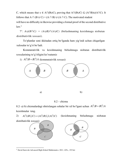 C, which means that x ∈ A∩(B∪C), proving that A∩(B∪C) ⊆ (A∩B)∪(A∩C). It 
follows that A ∩ (B ∪ C) = (A ∩ B) ∪ (A ∩ C). The motivated student 
will have no difficulty in likewise providing a formal proof of the second distributive  
law.2 
7°. A∪(B∩C) = (A∪B)∩(A∪C) (birlashmaning kesishmaga nisbatan 
distributivlik xossasi). 
To‘plamlar soni ikkitadan ortiq bo‘lganda ham yig‘indi uchun chiqarilgan 
xulosalar to‘g‘ri bo‘ladi. 
Kommutativlik va kesishmaning birlashmaga nisbatan distributivlik 
xossalarining to’g’riligini ko’rsatamiz 
1) 
 (kommutativlik xossasi) 
 
 
 
 
 
 
a)                                                         b) 
 
8.2 – chizma 
8.2- a) b) chizmalardagi shtrixlangan sohalar bir xil bo’lgani uchun 
 
kesishmalar  teng. 
2) 
 
(kesishmaning 
birlashmaga 
nisbatan 
distributivlik xossasi) 
 
 
 
 
                                                 
2  David Surovski Advanсed High-School Mathematics. 2011. 425s., 193 bet 
A
B
B
A



A
B
B
A



)
(
)
(
)
(
C
A
B
A
С
B
A






B
A
B
A
B
B
C
B
B
C
