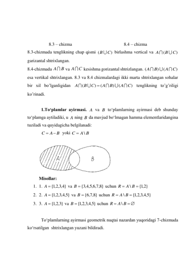  
 
 
                   8.3 – chizma                                              8.4 – chizma 
8.3-chizmada tenglikning chap qismi 
 birlashma vertical va 
 
garizantal shtrixlangan. 
8.4-chizmada 
 va 
 kesishma gorizantal shtrizlangan. 
 
esa vertikal shtrixlangan. 8.3 va 8.4 chizmalardagi ikki marta shtrixlangan sohalar 
bir xil bo’lganligidan 
 tenglikning to’g’riligi 
ko’rinadi. 
 
1.To‘plamlar ayirmasi. 
 va 
 to‘plamlarning ayirmasi deb shunday 
to‘plamga aytiladiki, u 
 ning 
 da mavjud bo‘lmagan hamma elementlaridangina 
tuziladi va quyidagicha belgilanadi: 
  yoki 
 
 
 
Misollar:  
1. 1. 
 va 
 uchun 
 
2. 2. 
 va 
 uchun 
 
3. 3. 
 va 
 uchun 
 
 
To‘plamlarning ayirmasi geometrik nuqtai nazardan yuqoridagi 7-chizmada 
ko‘rsatilgan  shtrixlangan yuzani bildiradi. 
)
(
B  C
)
(
С
B
A


A B
AС
)
(
)
(
C
A
B
A



)
(
)
(
)
(
C
A
B
A
С
B
A






A
B
A
B
B
A
C


A B
C
\

}
4,3,2,1
A  {
}
8,7,6,5,4,3
B  {
{ 2,1 }
\


A B
R
}
5,4,3,2,1
A {
}
8,7,6
B  {
}
5,4,3,2,1
{
\


A B
R
}
3,2,1
A  {
}
5,4,3,2,1
B {
 

A B
R
\
