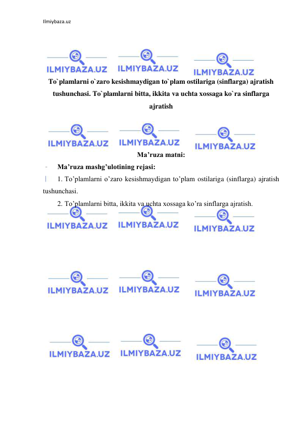 Ilmiybaza.uz 
 
 
 
 
 
To`plamlarni o`zaro kesishmaydigan to`plam ostilariga (sinflarga) ajratish 
tushunchasi. To`plamlarni bitta, ikkita va uchta xossaga ko`ra sinflarga 
ajratish 
 
 
 
Ma’ruza matni: 
Ma’ruza mashg’ulotining rejasi: 
1. To’plamlarni o’zaro kesishmaydigan to’plam ostilariga (sinflarga) ajratish 
tushunchasi. 
2. To’plamlarni bitta, ikkita va uchta xossaga ko’ra sinflarga ajratish. 
 
 
 
 
 
 
 
 
 
 
 
 
 
 
 
