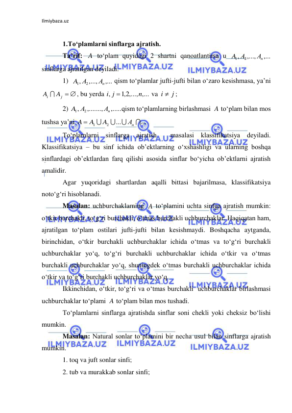 Ilmiybaza.uz 
 
 
1.To‘plamlarni sinflarga ajratish. 
Ta’rif: 
 to‘plam quyidagi 2 shartni qanoatlantirsa u 
 
sinflarga ajratilgan deyiladi.  
1)  
 qism to‘plamlar jufti-jufti bilan o‘zaro kesishmasa, ya’ni  
, bu yerda 
 va 
; 
2) 
qism to‘plamlarning birlashmasi 
 to‘plam bilan mos 
tushsa ya’ni 
 
To‘plamlarni sinflarga ajratish  masalasi klassifikatsiya deyiladi. 
Klassifikatsiya – bu sinf ichida ob’ektlarning o‘xshashligi va ularning boshqa 
sinflardagi ob’ektlardan farq qilishi asosida sinflar bo‘yicha ob’ektlarni ajratish 
amalidir. 
Agar yuqoridagi shartlardan aqalli bittasi bajarilmasa, klassifikatsiya 
noto‘g‘ri hisoblanadi. 
Masalan: uchburchaklarning 
 to‘plamini uchta sinfga ajratish mumkin: 
o‘tkir burchakli, to‘g‘ri burchakli, o‘tmas burchakli uchburchaklar. Haqiqatan ham, 
ajratilgan to‘plam ostilari jufti-jufti bilan kesishmaydi. Boshqacha aytganda, 
birinchidan, o‘tkir burchakli uchburchaklar ichida o‘tmas va to‘g‘ri burchakli 
uchburchaklar yo‘q, to‘g‘ri burchakli uchburchaklar ichida o‘tkir va o‘tmas 
burchakli uchburchaklar yo‘q, shuningdek o‘tmas burchakli uchburchaklar ichida 
o‘tkir va to‘g‘ri burchakli uchburchaklar yo‘q. 
Ikkinchidan, o‘tkir, to‘g‘ri va o‘tmas burchakli  uchburchaklar birlashmasi 
uchburchaklar to‘plami 
 to‘plam bilan mos tushadi. 
To‘plamlarni sinflarga ajratishda sinflar soni chekli yoki cheksiz bo‘lishi 
mumkin.  
Masalan: Natural sonlar to‘plamini bir necha usul bilan sinflarga ajratish 
mumkin.  
1. toq va juft sonlar sinfi; 
2. tub va murakkab sonlar sinfi; 
A
,...
,...,
,
2
1
Аn
А
A
,...
,...,
,
2
1
Аn
А
A
j  
i
A  A
2,1 ,..., ,...
,
n
i j

j
i 
,.....
,.......,
,
2
1
Аn
A А
A
...
...
2
1




Аn
A
A
A 
A
A
