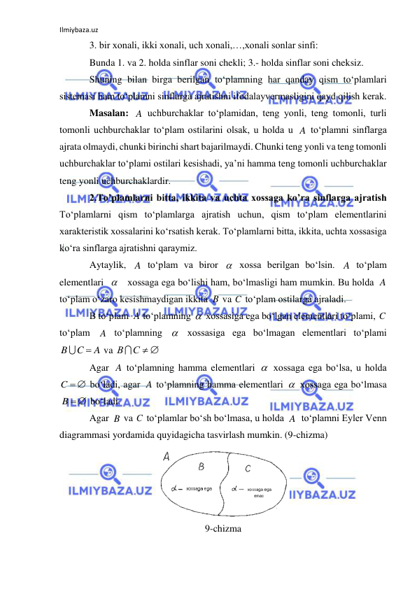 Ilmiybaza.uz 
 
3. bir xonali, ikki xonali, uch xonali,…,xonali sonlar sinfi: 
Bunda 1. va 2. holda sinflar soni chekli; 3.- holda sinflar soni cheksiz. 
Shuning bilan birga berilgan to‘plamning har qanday qism to‘plamlari 
sistemasi ham to‘plamni sinflarga ajratishni ifodalayvermasligini qayd qilish kerak. 
Masalan: 
 uchburchaklar to‘plamidan, teng yonli, teng tomonli, turli 
tomonli uchburchaklar to‘plam ostilarini olsak, u holda u 
 to‘plamni sinflarga 
ajrata olmaydi, chunki birinchi shart bajarilmaydi. Chunki teng yonli va teng tomonli  
uchburchaklar to‘plami ostilari kesishadi, ya’ni hamma teng tomonli uchburchaklar 
teng yonli uchburchaklardir. 
2.To’plamlarni bitta, ikkita va uchta xossaga ko’ra sinflarga ajratish 
To‘plamlarni qism to‘plamlarga ajratish uchun, qism to‘plam elementlarini  
xarakteristik xossalarini ko‘rsatish kerak. To‘plamlarni bitta, ikkita, uchta xossasiga 
ko‘ra sinflarga ajratishni qaraymiz. 
Aytaylik, 
 to‘plam va biror 
 xossa berilgan bo‘lsin. 
 to‘plam 
elementlari  
   xossaga ega bo‘lishi ham, bo‘lmasligi ham mumkin. Bu holda 
 
to‘plam o‘zaro kesishmaydigan ikkita 
 va 
 to‘plam ostilarga ajraladi. 
B to‘plam 
 to‘plamning 
 xossasiga ega bo‘lgan elementlari to‘plami, 
 
to‘plam 
 to‘plamning 
 xossasiga ega bo‘lmagan elementlari to‘plami  
 va 
 
Agar 
 to‘plamning hamma elementlari 
 xossaga ega bo‘lsa, u holda 
 bo‘ladi, agar 
 to‘plamning hamma elementlari 
 xossaga ega bo‘lmasa 
 bo‘ladi. 
Agar 
 va 
 to‘plamlar bo‘sh bo‘lmasa, u holda 
  to‘plamni Eyler Venn 
diagrammasi yordamida quyidagicha tasvirlash mumkin. (9-chizma) 
 
9-chizma 
A
A
A

A

A
B
C
A

C
A

A
C
B


С  
В
A

C  
A

 
B
B
C
A
