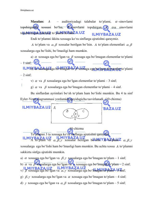 Ilmiybaza.uz 
 
 
Masalan: 
  – auditoriyadagi talabalar to‘plami, 
-sinovlarni 
topshirganlik xossasi bo‘lsa, 
-sinovlarni topshirgan, 
 esa sinovlarni 
topshirmagan talabalar to‘plami bo‘ladi. 
Endi to‘plamni ikkita xossaga ko‘ra sinflarga ajratishni qaraymiz. 
 to‘plam va 
 xossalar berilgan bo‘lsin. 
 to‘plam elementlari 
 
xossalarga ega bo‘lishi, bo‘lmasligi ham mumkin. 
a) 
 xossaga ega bo‘lgan va 
 xossaga ega bo‘lmagan elementlar to‘plami 
– 1 sinf; 
b) 
 xossaga ega bo‘lmagan va 
 xossaga ega bo‘lgan elementlar to‘plami 
– 2 sinf; 
v) 
 va 
 xossalarga ega bo‘lgan elementlar to‘plami – 3 sinf; 
g) 
 va  
 xossalarga ega bo‘lmagan elementlar to‘plami – 4 sinf. 
Bu sinflardan ayrimlari bo‘sh to‘plam ham bo‘lishi mumkin. Bu 4 ta sinf 
Eyler-Venn diagrammasi yordamida quyidagicha tasvirlanadi. (10-chizma) 
 
10-chizma 
To‘plamni 3 ta xossaga ko‘ra sinflarga ajratishni qaraymiz. 
A to‘plam va 
 xossalar berilgan bo‘lsin. 
 to‘plam  
 
xossalarga  ega bo‘lishi ham bo‘lmasligi ham mumkin. Bu uchta xossa 
 to‘plamni 
sakkizta sinfga ajratishi mumkin. 
a) 
 xossaga ega bo‘lgan va 
 xossalarga ega bo‘lmagan to‘plam – 1 sinf; 
b) 
 va 
 xossalarga ega bo‘lgan va 
 xossaga ega bo‘lmagan to‘plam – 2 sinf; 
v) 
 xossaga ega bo‘lgan va 
 xossalarga ega bo‘lmagan to‘plam – 3 sinf; 
g) 
 xossalarga ega bo‘lgan va 
 xossaga ega bo‘lmagan to‘plam – 4 sinf; 
d) 
 xossaga ega bo‘lgan va 
 xossalarga ega bo‘lmagan to‘plam – 5 sinf; 
A

B
C
A
,
A

,








  
, ,
A
  
,
,
A


,





,
,


,
