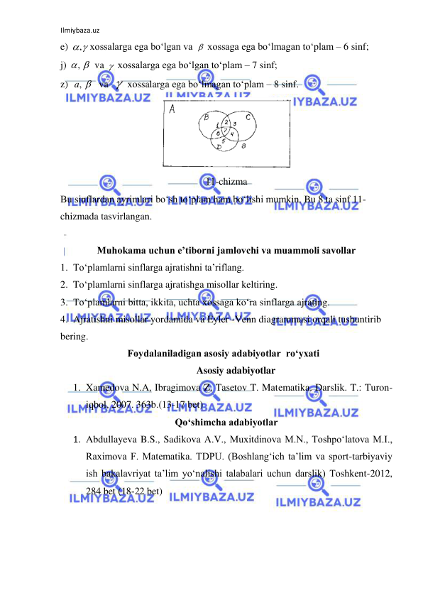 Ilmiybaza.uz 
 
e) 
xossalarga ega bo‘lgan va 
 xossaga ega bo‘lmagan to‘plam – 6 sinf; 
j) 
va 
 xossalarga ega bo‘lgan to‘plam – 7 sinf; 
z)  
va  
 xossalarga ega bo‘lmagan to‘plam – 8 sinf. 
 
11-chizma 
Bu sinflardan ayrimlari bo‘sh to‘plam ham bo‘lishi mumkin. Bu 8 ta sinf 11-
chizmada tasvirlangan. 
 
Muhokama uchun e’tiborni jamlovchi va muammoli savollar 
1. To‘plamlarni sinflarga ajratishni ta’riflang. 
2. To‘plamlarni sinflarga ajratishga misollar keltiring. 
3. To‘plamlarni bitta, ikkita, uchta xossaga ko‘ra sinflarga ajrating. 
4. Ajratishni misollar yordamida va Eyler -Venn diagrammasi orqali tushuntirib 
bering. 
                           Foydalaniladigan asosiy adabiyotlar  ro‘yxati 
Asosiy adabiyotlar 
1. Xamedova N.A, Ibragimova Z, Tasetov T. Matеmatika. Darslik. T.: Turon-
iqbol, 2007. 363b.(13-17 bet) 
Qo‘shimcha adabiyotlar 
1. Abdullayeva B.S., Sadikova A.V., Muxitdinova M.N., Toshpo‘latova M.I., 
Raximova F. Matematika. TDPU. (Boshlang‘ich ta’lim va sport-tarbiyaviy 
ish bakalavriyat ta’lim yo‘nalishi talabalari uchun darslik) Toshkent-2012,  
284 bet (18-22 bet) 
,

, 

,a 

