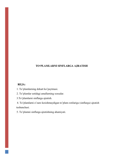  
 
 
 
 
 
 
 
 
 
 
 
TO‘PLAMLARNI SINFLARGA AJRATISH 
 
 
 
REJA: 
1. To’plamlarning dekart ko’paytmasi.  
2. To’plamlar ustidagi amallarning xossalar.  
3.To’plamlarni sinflarga ajratish. 
 4. To’plamlarni o’zaro kesishmaydigan to’plam ostilariga (sinflarga) ajratish 
tushunchasi.  
5. To’plamni sinflarga ajratishning ahamiyati. 
 
 
 
 
 
 
 
