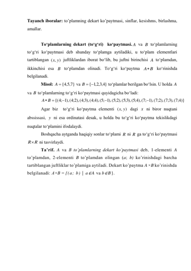 Tayanch iboralar: to’plamning dekart ko’paytmasi, sinflar, kesishms, birlashma, 
amallar. 
 
To‘plamlarning dekart (to‘g‘ri)  ko‘paytmasi.
 va 
 to‘plamlarning 
to‘g‘ri ko‘paytmasi deb shunday to‘plamga aytiladiki, u to‘plam elementlari 
tartiblangan 
 juftliklardan iborat bo‘lib, bu juftni birinchisi 
 to‘plamdan, 
ikkinchisi esa 
 to‘plamdan olinadi. To‘g‘ri ko‘paytma 
 ko‘rinishda 
belgilanadi. 
Misol: 
 va 
 to‘plamlar berilgan bo‘lsin. U holda 
 
va 
 to‘plamlarning to‘g‘ri ko‘paytmasi quyidagicha bo‘ladi: 
 
Agar biz  to‘g‘ri ko‘paytma elementi 
 dagi 
 ni biror nuqtani 
abssissasi, 
 ni esa ordinatasi desak, u holda bu to‘g‘ri ko‘paytma tekislikdagi 
nuqtalar to‘plamini ifodalaydi. 
Boshqacha aytganda haqiqiy sonlar to‘plami 
 ni 
 ga to‘g‘ri ko‘paytmasi 
 ni tasvirlaydi. 
Ta’rif. A va B to’plamlarning dekart ko’paytmasi deb, 1-elementi A 
to’plamdan, 2-elementi B to’plamdan olingan (a; b) ko’rinishdagi barcha 
tartiblangan juftliklar to’plamiga aytiladi. Dekart ko’paytma A ×B ko’rinishda 
belgilanadi: A×B = {(a; b) | a∈A va b∈B}. 
A
B
( , )
x y
A
B
B
A
}
7,5,4
A  {
}
4,3,2,1
B {
A
B
{( ;4 1),( 2;4 ),( 3;4 ),( 4;4 ),( ;5 1),( 2;5 ),( 3;5 ),( 4;5 ),( ;7 1),( 2;7 ),( 3;7 ),( 4;7 )}



B 
A
( , )
x y
x
y
R
R
RR
