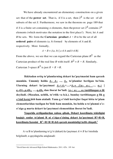             We have already encountered an elementary construction on a given 
set: that of the power  set.  That is,  if S is a set,  then 2S  is the set  of all 
subsets of the set S. Furthermore, we saw in the theorem on page 189 that 
if S is a finite set containing n elements, then the power set 2S contains 2n 
elements (which motivates the notation in the first place!).  Next, let A and 
B be sets.  We  form the Cartesian  product A × B to be the set of all 
ordered  pairs of elements (a, b) formed   by elements of A and B, 
respectively.  More  formally, 
A × B = {(a, b) | a ∈ A and b ∈ B}. 
From the above, we see that we can regard the Cartesian plane R2  as the 
Cartesian product of the real line R with itself: R2 = R × R. Similarly, 
Cartesian 3-space R3 is just R × R × R. 
 
Ikkitadan ortiq to’plamlarning dekart ko’paytmasini ham qarash 
mumkin. Umumiy holda A 1 A 2 ..., A n to’plamlar berilgan bo’lsin. 
Ularning dekart ko’paytmasi A 1×A 2×...,×A n= {(a 1 a 2; ..., a n) | 
a 1∈A 1,a2∈A2, ..., an∈An dan iborat bo’ladi. (a 1; a2; ..., an) tartiblangan n lik 
deyiladi. (Masalan, uchlik, to’rtlik va h.k.). bunday tartiblangan n lik n 
o’rinli kortej deb ham ataladi. Yana n o’rinli kortejlar faqat bitta to’plam 
elementlaridan tuzilgan bo’lishi ham mumkin, bu holda u to’plamni o’z-
o’ziga n marta dekart ko’paytmasi elementidan iborat bo’ladi. 
Yuqorida aytilganlardan xulosa qilsak, Dekart koordinata tekisligini  
haqiqiy sonlar to’plami R ni o’ziga-o’zining dekart ko’paytmasi R2=R×R,  
koordinata fazosini   R3 =R×R×R deb qarash mumkinligi kelib chiqadi.1  
 
A va B to’plamlarning to’g’ri (dekart) ko’paytmasi 𝐴 × 𝐵 ko’rinishida  
belgilanib, u quyidagicha aniqlanadi: 
                                                 
1 David Surovski Advanсed High-School Mathematics. 2011. 425s.  195 -bet 
