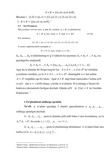 𝐴 × 𝐵 = {(𝑎, 𝑏): 𝑎𝜖𝐴, 𝑏𝜖𝐵}. 
Masalan,1.  {1,3} × {𝑎, 𝑐} = {(1, 𝑎), (1, 𝑐), (3, 𝑎), (3, 𝑐)}. 
  2.  𝑁 × 𝑁 = {(𝑚, 𝑛): 𝑚, 𝑛𝜖𝑁}. 2 
 
𝐴1, 𝐴2, … , 𝐴𝑛 to’plamlarning to’g’ri (dekart) ko’paytmasi 𝐴1 × 𝐴2 × … × 𝐴𝑛 esa 
quyidagicha aniqlanadi:  
𝐴1 × 𝐴2 × … × 𝐴𝑛 = {(𝑎1, 𝑎2, … , 𝑎𝑛): 𝑎𝑖𝜖𝐴𝑖, 𝑖 = 1, … 𝑛}.  
Agar bu to’plamlar bir-biriga teng bo’lsa,   𝐴 × 𝐴 × … × 𝐴 ni 𝐴𝑛 ko’rinishida 
yozishimiz mumkin, ya’ni 𝐴 × 𝐴 × … × 𝐴 = 𝐴𝑛, shuningdek n=1 hol uchun  
 𝐴 = 𝐴1 tenglikka ega bo’lamiz.  Agar 𝐴 × 𝐵  dagi binar munosabat f uchun 𝑎𝑓𝑏 
va 𝑎𝑓𝑠   dan 𝑎 = 𝑠 kelib chiqsa, u holda A to’plamni  B to’plamga o’tkazuvchi 
funktsiya (akslantirsh) berilgan deyiladi. Odatda 𝑎𝑓𝑏    ni  𝑓(𝑎) = 𝑏  ko’rinishda 
belgilaymiz. 3 
 
1.To‘plamlarni sinflarga ajratish. 
Ta’rif: 
 to‘plam quyidagi 2 shartni qanoatlantirsa u 
 
sinflarga ajratilgan deyiladi.  
1)  
 qism to‘plamlar jufti-jufti bilan o‘zaro kesishmasa, ya’ni  
, bu yerda 
 va 
; 
2) 
qism to‘plamlarning birlashmasi 
 to‘plam bilan mos 
tushsa ya’ni 
 
                                                 
2 Herbert Gintis , Mathematical Literacy for Humanists, p.p19-22, 27 
3 Herbert Gintis , Mathematical Literacy for Humanists, p.p19-22, 27 
A
,...
,...,
,
2
1
Аn
А
A
,...
,...,
,
2
1
Аn
А
A
j  
i
A  A
2,1 ,..., ,...
,
n
i j

j
i 
,.....
,.......,
,
2
1
Аn
A А
A
...
...
2
1




Аn
A
A  A
