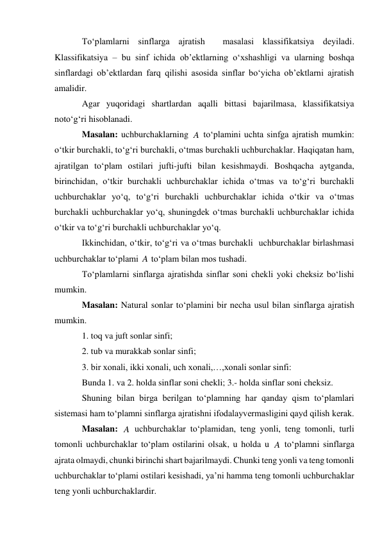 To‘plamlarni sinflarga ajratish  masalasi klassifikatsiya deyiladi. 
Klassifikatsiya – bu sinf ichida ob’ektlarning o‘xshashligi va ularning boshqa 
sinflardagi ob’ektlardan farq qilishi asosida sinflar bo‘yicha ob’ektlarni ajratish 
amalidir. 
Agar yuqoridagi shartlardan aqalli bittasi bajarilmasa, klassifikatsiya 
noto‘g‘ri hisoblanadi. 
Masalan: uchburchaklarning 
 to‘plamini uchta sinfga ajratish mumkin: 
o‘tkir burchakli, to‘g‘ri burchakli, o‘tmas burchakli uchburchaklar. Haqiqatan ham, 
ajratilgan to‘plam ostilari jufti-jufti bilan kesishmaydi. Boshqacha aytganda, 
birinchidan, o‘tkir burchakli uchburchaklar ichida o‘tmas va to‘g‘ri burchakli 
uchburchaklar yo‘q, to‘g‘ri burchakli uchburchaklar ichida o‘tkir va o‘tmas 
burchakli uchburchaklar yo‘q, shuningdek o‘tmas burchakli uchburchaklar ichida 
o‘tkir va to‘g‘ri burchakli uchburchaklar yo‘q. 
Ikkinchidan, o‘tkir, to‘g‘ri va o‘tmas burchakli  uchburchaklar birlashmasi 
uchburchaklar to‘plami 
 to‘plam bilan mos tushadi. 
To‘plamlarni sinflarga ajratishda sinflar soni chekli yoki cheksiz bo‘lishi 
mumkin.  
Masalan: Natural sonlar to‘plamini bir necha usul bilan sinflarga ajratish 
mumkin.  
1. toq va juft sonlar sinfi; 
2. tub va murakkab sonlar sinfi; 
3. bir xonali, ikki xonali, uch xonali,…,xonali sonlar sinfi: 
Bunda 1. va 2. holda sinflar soni chekli; 3.- holda sinflar soni cheksiz. 
Shuning bilan birga berilgan to‘plamning har qanday qism to‘plamlari 
sistemasi ham to‘plamni sinflarga ajratishni ifodalayvermasligini qayd qilish kerak. 
Masalan: 
 uchburchaklar to‘plamidan, teng yonli, teng tomonli, turli 
tomonli uchburchaklar to‘plam ostilarini olsak, u holda u 
 to‘plamni sinflarga 
ajrata olmaydi, chunki birinchi shart bajarilmaydi. Chunki teng yonli va teng tomonli  
uchburchaklar to‘plami ostilari kesishadi, ya’ni hamma teng tomonli uchburchaklar 
teng yonli uchburchaklardir. 
A
A
A
A
