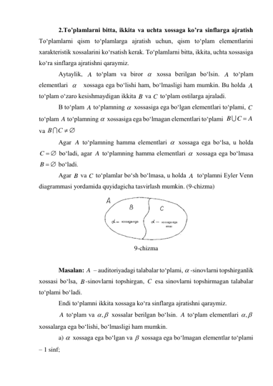 2.To’plamlarni bitta, ikkita va uchta xossaga ko’ra sinflarga ajratish 
To‘plamlarni qism to‘plamlarga ajratish uchun, qism to‘plam elementlarini  
xarakteristik xossalarini ko‘rsatish kerak. To‘plamlarni bitta, ikkita, uchta xossasiga 
ko‘ra sinflarga ajratishni qaraymiz. 
Aytaylik, 
 to‘plam va biror 
 xossa berilgan bo‘lsin. 
 to‘plam 
elementlari  
   xossaga ega bo‘lishi ham, bo‘lmasligi ham mumkin. Bu holda 
 
to‘plam o‘zaro kesishmaydigan ikkita 
 va 
 to‘plam ostilarga ajraladi. 
B to‘plam 
 to‘plamning 
 xossasiga ega bo‘lgan elementlari to‘plami, 
 
to‘plam 
 to‘plamning 
 xossasiga ega bo‘lmagan elementlari to‘plami  
 
va 
 
Agar 
 to‘plamning hamma elementlari 
 xossaga ega bo‘lsa, u holda 
 bo‘ladi, agar 
 to‘plamning hamma elementlari 
 xossaga ega bo‘lmasa 
 bo‘ladi. 
Agar 
 va 
 to‘plamlar bo‘sh bo‘lmasa, u holda 
  to‘plamni Eyler Venn 
diagrammasi yordamida quyidagicha tasvirlash mumkin. (9-chizma) 
 
9-chizma 
 
Masalan: 
  – auditoriyadagi talabalar to‘plami, 
-sinovlarni topshirganlik 
xossasi bo‘lsa, 
-sinovlarni topshirgan, 
 esa sinovlarni topshirmagan talabalar 
to‘plami bo‘ladi. 
Endi to‘plamni ikkita xossaga ko‘ra sinflarga ajratishni qaraymiz. 
 to‘plam va 
 xossalar berilgan bo‘lsin. 
 to‘plam elementlari 
 
xossalarga ega bo‘lishi, bo‘lmasligi ham mumkin. 
a) 
 xossaga ega bo‘lgan va 
 xossaga ega bo‘lmagan elementlar to‘plami 
– 1 sinf; 
A

A

A
B
C
A

C
A

A
C
B


С  
В
A

C  
A

 
B
B
C
A
A

B
C
A
,
A

,


