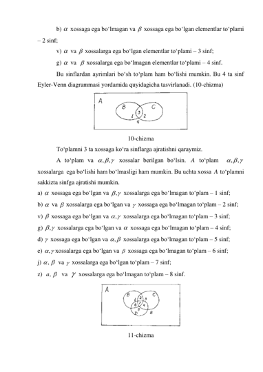 b) 
 xossaga ega bo‘lmagan va 
 xossaga ega bo‘lgan elementlar to‘plami 
– 2 sinf; 
v) 
 va 
 xossalarga ega bo‘lgan elementlar to‘plami – 3 sinf; 
g) 
 va  
 xossalarga ega bo‘lmagan elementlar to‘plami – 4 sinf. 
Bu sinflardan ayrimlari bo‘sh to‘plam ham bo‘lishi mumkin. Bu 4 ta sinf 
Eyler-Venn diagrammasi yordamida quyidagicha tasvirlanadi. (10-chizma) 
 
10-chizma 
To‘plamni 3 ta xossaga ko‘ra sinflarga ajratishni qaraymiz. 
A to‘plam va 
 xossalar berilgan bo‘lsin. 
 to‘plam  
 
xossalarga  ega bo‘lishi ham bo‘lmasligi ham mumkin. Bu uchta xossa 
 to‘plamni 
sakkizta sinfga ajratishi mumkin. 
a) 
 xossaga ega bo‘lgan va 
 xossalarga ega bo‘lmagan to‘plam – 1 sinf; 
b) 
 va 
 xossalarga ega bo‘lgan va  xossaga ega bo‘lmagan to‘plam – 2 sinf; 
v) 
 xossaga ega bo‘lgan va 
 xossalarga ega bo‘lmagan to‘plam – 3 sinf; 
g) 
 xossalarga ega bo‘lgan va 
 xossaga ega bo‘lmagan to‘plam – 4 sinf; 
d)  xossaga ega bo‘lgan va 
 xossalarga ega bo‘lmagan to‘plam – 5 sinf; 
e) 
xossalarga ega bo‘lgan va 
 xossaga ega bo‘lmagan to‘plam – 6 sinf; 
j) 
va  xossalarga ega bo‘lgan to‘plam – 7 sinf; 
z)  
va  
 xossalarga ega bo‘lmagan to‘plam – 8 sinf. 
 
11-chizma 






  
, ,
A
  
,
,
A


,





,
,



,
,

, 

,a 

