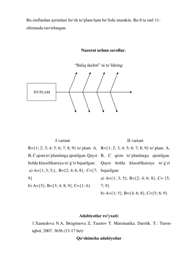 Bu sinflardan ayrimlari bo‘sh to‘plam ham bo‘lishi mumkin. Bu 8 ta sinf 11-
chizmada tasvirlangan. 
 
 
Nazorat uchun savollar. 
 
“Baliq skeleti” ni to`ldiring: 
 
 
 
 
 
 
 
 
 
I variant 
II variant 
R={1; 2; 3; 4; 5; 6; 7; 8; 9} to`plam  A, 
B, C qism to`plamlarga ajratilgan. Qaysi 
holda klassifikatsiya to`g`ri bajarilgan: 
 a) A={1; 3; 5;},  B={2; 4; 6; 8},  C={7; 
9} 
b) A={5}, B={3; 4; 8; 9}, C={1; 6} 
R={1; 2; 3; 4; 5; 6; 7; 8; 9} to`plam  A, 
B, C qism to`plamlarga ajratilgan. 
Qaysi holda klassifikatsiya to`g`ri 
bajarilgan: 
a) A={1; 3; 5}, B={2; 4; 6; 8}, C= {5; 
7; 9}           
b) A={1; 5}, B={4; 6; 8}, C={5; 6; 9} 
 
 
Adabiyotlar ro’yxati:  
1.Xamedova N.A, Ibragimova Z, Tasetov T. Matеmatika. Darslik. T.: Turon-
iqbol, 2007. 363b.(13-17 bet) 
Qo‘shimcha adabiyotlar 
TO`PLAM 
