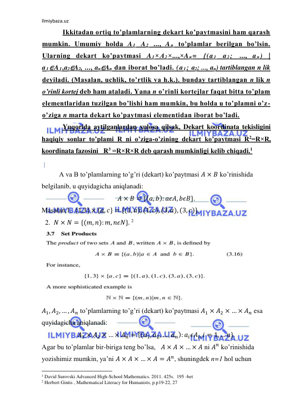 Ilmiybaza.uz 
 
Ikkitadan ortiq to’plamlarning dekart ko’paytmasini ham qarash 
mumkin. Umumiy holda A 1 A 2 ..., A n to’plamlar berilgan bo’lsin. 
Ularning dekart ko’paytmasi A 1×A 2×...,×A n= {(a 1 a 2; ..., a n) | 
a 1∈A 1,a2∈A2, ..., an∈An dan iborat bo’ladi. (a 1; a2; ..., an) tartiblangan n lik 
deyiladi. (Masalan, uchlik, to’rtlik va h.k.). bunday tartiblangan n lik n 
o’rinli kortej deb ham ataladi. Yana n o’rinli kortejlar faqat bitta to’plam 
elementlaridan tuzilgan bo’lishi ham mumkin, bu holda u to’plamni o’z-
o’ziga n marta dekart ko’paytmasi elementidan iborat bo’ladi. 
Yuqorida aytilganlardan xulosa qilsak, Dekart koordinata tekisligini  
haqiqiy sonlar to’plami R ni o’ziga-o’zining dekart ko’paytmasi R2=R×R,  
koordinata fazosini   R3 =R×R×R deb qarash mumkinligi kelib chiqadi.1  
 
A va B to’plamlarning to’g’ri (dekart) ko’paytmasi 𝐴 × 𝐵 ko’rinishida  
belgilanib, u quyidagicha aniqlanadi: 
𝐴 × 𝐵 = {(𝑎, 𝑏): 𝑎𝜖𝐴, 𝑏𝜖𝐵}. 
Masalan,1.  {1,3} × {𝑎, 𝑐} = {(1, 𝑎), (1, 𝑐), (3, 𝑎), (3, 𝑐)}. 
  2.  𝑁 × 𝑁 = {(𝑚, 𝑛): 𝑚, 𝑛𝜖𝑁}. 2 
 
𝐴1, 𝐴2, … , 𝐴𝑛 to’plamlarning to’g’ri (dekart) ko’paytmasi 𝐴1 × 𝐴2 × … × 𝐴𝑛 esa 
quyidagicha aniqlanadi:  
𝐴1 × 𝐴2 × … × 𝐴𝑛 = {(𝑎1, 𝑎2, … , 𝑎𝑛): 𝑎𝑖𝜖𝐴𝑖, 𝑖 = 1, … 𝑛}.  
Agar bu to’plamlar bir-biriga teng bo’lsa,   𝐴 × 𝐴 × … × 𝐴 ni 𝐴𝑛 ko’rinishida 
yozishimiz mumkin, ya’ni 𝐴 × 𝐴 × … × 𝐴 = 𝐴𝑛, shuningdek n=1 hol uchun  
                                                           
1 David Surovski Advanсed High-School Mathematics. 2011. 425s.  195 -bet 
2 Herbert Gintis , Mathematical Literacy for Humanists, p.p19-22, 27 
