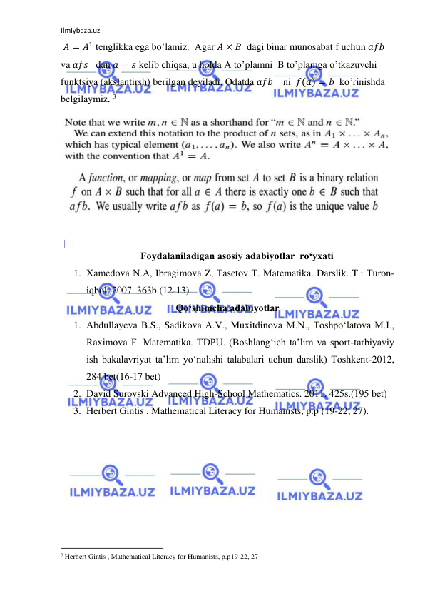 Ilmiybaza.uz 
 
 𝐴 = 𝐴1 tenglikka ega bo’lamiz.  Agar 𝐴 × 𝐵  dagi binar munosabat f uchun 𝑎𝑓𝑏 
va 𝑎𝑓𝑠   dan 𝑎 = 𝑠 kelib chiqsa, u holda A to’plamni  B to’plamga o’tkazuvchi 
funktsiya (akslantirsh) berilgan deyiladi. Odatda 𝑎𝑓𝑏    ni  𝑓(𝑎) = 𝑏  ko’rinishda 
belgilaymiz. 3 
 
Foydalaniladigan asosiy adabiyotlar  ro‘yxati 
1. Xamedova N.A, Ibragimova Z, Tasetov T. Matеmatika. Darslik. T.: Turon-
iqbol, 2007. 363b.(12-13) 
Qo‘shimcha adabiyotlar 
1. Abdullayeva B.S., Sadikova A.V., Muxitdinova M.N., Toshpo‘latova M.I., 
Raximova F. Matematika. TDPU. (Boshlang‘ich ta’lim va sport-tarbiyaviy 
ish bakalavriyat ta’lim yo‘nalishi talabalari uchun darslik) Toshkent-2012,  
284 bet(16-17 bet) 
2. David Surovski Advanсed High-School Mathematics. 2011. 425s.(195 bet) 
3. Herbert Gintis , Mathematical Literacy for Humanists, p.p (19-22, 27). 
 
 
                                                           
3 Herbert Gintis , Mathematical Literacy for Humanists, p.p19-22, 27 
