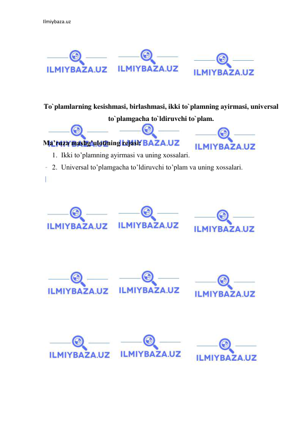 Ilmiybaza.uz 
 
 
 
 
 
 
 
To`plamlarning kеsishmasi, birlashmasi, ikki to`plamning ayirmasi, univеrsal 
to`plamgacha to`ldiruvchi to`plam. 
 
Ma’ruza mashg’ulotining rejasi: 
1. Ikki to’plamning ayirmasi va uning xossalari. 
2. Universal to’plamgacha to’ldiruvchi to’plam va uning xossalari. 
 
 
 
 
 
 
 
 
 
 
 
 
 
 
 
 
 
 
