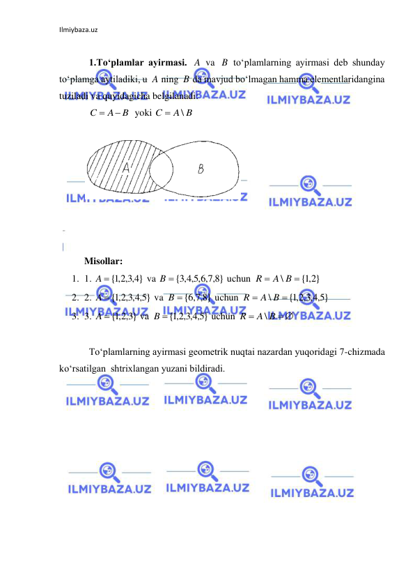 Ilmiybaza.uz 
 
 
1.To‘plamlar ayirmasi. 
 va 
 to‘plamlarning ayirmasi deb shunday 
to‘plamga aytiladiki, u 
 ning 
 da mavjud bo‘lmagan hamma elementlaridangina 
tuziladi va quyidagicha belgilanadi: 
  yoki 
 
 
 
 
 
 
Misollar:  
1. 1. 
 va 
 uchun 
 
2. 2. 
 va 
 uchun 
 
3. 3. 
 va 
 uchun 
 
 
To‘plamlarning ayirmasi geometrik nuqtai nazardan yuqoridagi 7-chizmada 
ko‘rsatilgan  shtrixlangan yuzani bildiradi. 
A
B
A
B
B
A
C


A B
C
\

}
4,3,2,1
A {
}
8,7,6,5,4,3
B  {
{ 2,1 }
\


A B
R
}
5,4,3,2,1
A {
}
8,7,6
B  {
}
5,4,3,2,1
{
\


A B
R
}
3,2,1
A  {
}
5,4,3,2,1
B {
 

A B
R
\
