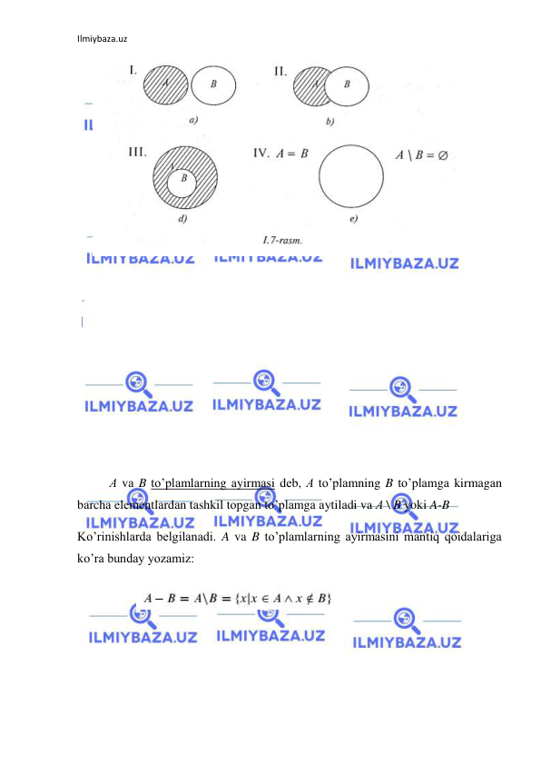 Ilmiybaza.uz 
 
  
 
 
 
 
 
 
 
 
 
А vа B to’plаmlаrning аyirmаsi dеb, А to’plаmning B to’plаmgа kirmаgаn 
bаrchа elеmеntlаrdаn tаshkil tоpgаn to’plаmgа аytilаdi va А \ B yoki A-B 
Ko’rinishlarda belgilanadi. A va B to’plamlarning ayirmasini mantiq qoidalariga 
ko’ra bunday yozamiz: 
 
 

