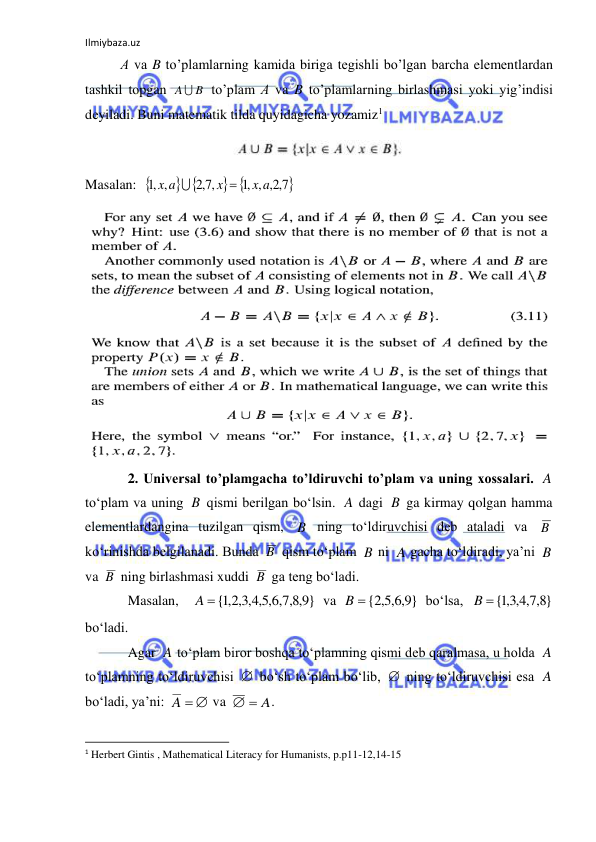 Ilmiybaza.uz 
 
А vа B to’plаmlаrning kаmidа birigа tеgishli bo’lgаn bаrchа elеmеntlаrdаn 
tаshkil tоpgаn 
 to’plаm А vа B to’plаmlаrning birlаshmаsi yoki yig’indisi 
dеyilаdi. Buni matematik tilda quyidagicha yozamiz1 
 
Masalan:  
 
 

7,2,
,1 ,
,7,2
,1 ,
x a
x
x a


 
2. Universal to’plamgacha to’ldiruvchi to’plam va uning xossalari. 
 
to‘plam va uning 
 qismi berilgan bo‘lsin. 
 dagi 
 ga kirmay qolgan hamma 
elementlardangina tuzilgan qism, 
 ning to‘ldiruvchisi deb ataladi va 
 
ko‘rinishda belgilanadi. Bunda 
 qism to‘plam 
 ni 
 gacha to‘ldiradi, ya’ni 
 
va 
 ning birlashmasi xuddi 
 ga teng bo‘ladi. 
Masalan,  
 va 
 bo‘lsa, 
 
bo‘ladi. 
Agar 
 to‘plam biror boshqa to‘plamning qismi deb qaralmasa, u holda 
 
to‘plamning to‘ldiruvchisi 
 bo‘sh to‘plam bo‘lib, 
 ning to‘ldiruvchisi esa 
 
bo‘ladi, ya’ni: 
 va 
. 
                                                           
1 Herbert Gintis , Mathematical Literacy for Humanists, p.p11-12,14-15 
 
B
A 
A
B
A
B
B
B
B
B
A
B
B
B
}
9,8,7,6,5,4,3,2,1
A {
}
9,6,5,2
B  {
}
8,7,4,3,1
{
B
A
A


A
A  
  A
