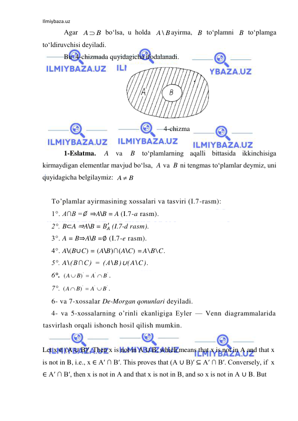 Ilmiybaza.uz 
 
Agar 
 bo‘lsa, u holda 
ayirma, 
 to‘plamni 
 to‘plamga 
to‘ldiruvchisi deyiladi. 
Bu  4-chizmada quyidagicha ifodalanadi. 
 
                                                           4-chizma 
 
1-Eslatma. 
 va 
 to‘plamlarning aqalli bittasida ikkinchisiga 
kirmaydigan elementlar mavjud bo‘lsa, 
 va 
 ni tengmas to‘plamlar deymiz, uni 
quyidagicha belgilaymiz: 
 
 
To’plamlar ayirmasining xossalari va tasviri (I.7-rasm): 
1°. A∩B =∅  ⇒A\B = A (I.7-a rasm). 
2°. B⊂A ⇒A\B = 𝐵𝐴
′ (I.7-d rasm). 
3°. A = B⇒A\B =∅ (I.7-e rasm). 
4°. A\(B∪C) = (A\B)∩(A\C) =A\B\C. 
5°. A\(B∩C) = (A\B)∪(A\C). 
6°. 
'
'
')
(
B
A
B
A



. 
7°. 
'
'
')
(
B
A
B
A



. 
6- va 7-xossalar De-Morgan qonunlari deyiladi. 
4- va 5-xossalarning o’rinli ekanligiga Eyler — Venn diagrammalarida 
tasvirlash orqali ishonch hosil qilish mumkin. 
 
Let x ∈ (A ∪ B)′. Then x is not in A ∪ B, which means that x is not in A and that x 
is not in B, i.e., x ∈ A′ ∩ B′. This proves that (A ∪ B)′ ⊆ A′ ∩ B′. Conversely, if  x 
∈ A′ ∩ B′, then x is not in A and that x is not in B, and so x is not in A ∪ B. But 
A  B
A \ B
B
B
A
B
A
B
A  B
