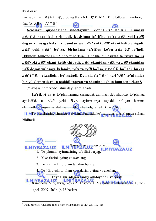 Ilmiybaza.uz 
 
this says that x ∈ (A ∪ B)′, proving that (A ∪ B)′ ⊆ A′ ∩ B′. It follows, therefore, 
that (A ∪ B)′ = A′ ∩ B′. 
6-xossani quyidagicha isbotlaymiz. x∈(A∩B)′ bo’lsin. Bundan 
x∈A∩B ekani kelib chiqadi. Kesishma ta’rifiga ko’ra x∉A yoki x∉B 
degan xulosaga kelamiz, bundan esa x∈A′ yoki x∈B′ ekani kelib chiqadi. 
x∈A′ yoki x∈B′ bo’lsa, birlashma ta’rifiga ko’ra x∈A′∪B′bo’ladi. 
Ikkinchi tomondan x∈A′∪B′bo’lsin. U holda birlashma ta’rifiga ko’ra 
x∈A′yoki x∈B′ ekani kelib chiqadi, x∈A′ ekanidan x∉A va x∈B′ekanidan 
x∉B degan xulosaga kelamiz, x∉A va x∉B bo’lsa, x∉A∩B bo’ladi, bu esa 
x∈(A∩B)′ ekanligini ko’rsatadi. Demak, (A∩B)′ vaA′∪B′ to’plamlar 
bir xil elementlardan tashkil topgan va shuning uchun ham teng ekan 2. 
7°-xossa ham xuddi shunday isbotlanadi. 
Ta’rif. A va B to`plamlarning simmetrik ayirmasi dеb shunday to`plamga 
aytiladiki, 
u 
A\ B
 
yoki 
B \ A
 
ayirmalarga 
tegishli 
bo`lgan 
hamma 
elеmеntlaridangina tuziladi va quyidagicha bеlgilanadi: 
A B
C


. 
To`plamlarning simmetrik ayirmasi rasmda ko`rsatilgan  shtriхlangan sohani 
bildiradi. 
 
 
 
Nazorat uchun savollar: 
1. To’plamlar ayirmasining ta’rifini berjng. 
2. Xossalarini ayting va asoslang. 
3. To’ldiruvchi to’plam ta’rifini bering. 
4. To’ldiruvchi to’plam xossalarini ayting va asoslang. 
Foydalaniladigan asosiy adabiyotlar  ro‘yxati 
1. Xamedova N.A, Ibragimova Z, Tasetov T. Matеmatika. Darslik. T.: Turon-
iqbol, 2007. 363b.(8-13 betlar) 
                                                           
2 David Surovski Advanсed High-School Mathematics. 2011. 425s.  192 -bet 
         B 
A 
