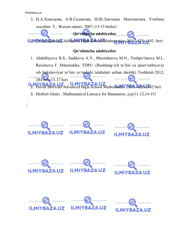 Ilmiybaza.uz 
 
2. Н.А.Хамедова, А.В.Садыкова, И.Ш.Лактаева. Maтемaтикa. Учебное 
пособие. Т.: Жахон-принт, 2007.(13-15 betlar) 
Qo‘shimcha adabiyotlar 
1. David Surovski Advanсed High-School Mathematics. 2011. 425s (192 -bet) 
Qo‘shimcha adabiyotlar 
1. Abdullayeva B.S., Sadikova A.V., Muxitdinova M.N., Toshpo‘latova M.I., 
Raximova F. Matematika. TDPU. (Boshlang‘ich ta’lim va sport-tarbiyaviy 
ish bakalavriyat ta’lim yo‘nalishi talabalari uchun darslik) Toshkent-2012,  
284 bet (13-17 bet) 
2. David Surovski Advanсed High-School Mathematics. 2011. 425s.(192 bet) 
3. Herbert Gintis , Mathematical Literacy for Humanists, p.p(11-12,14-15) 
 
