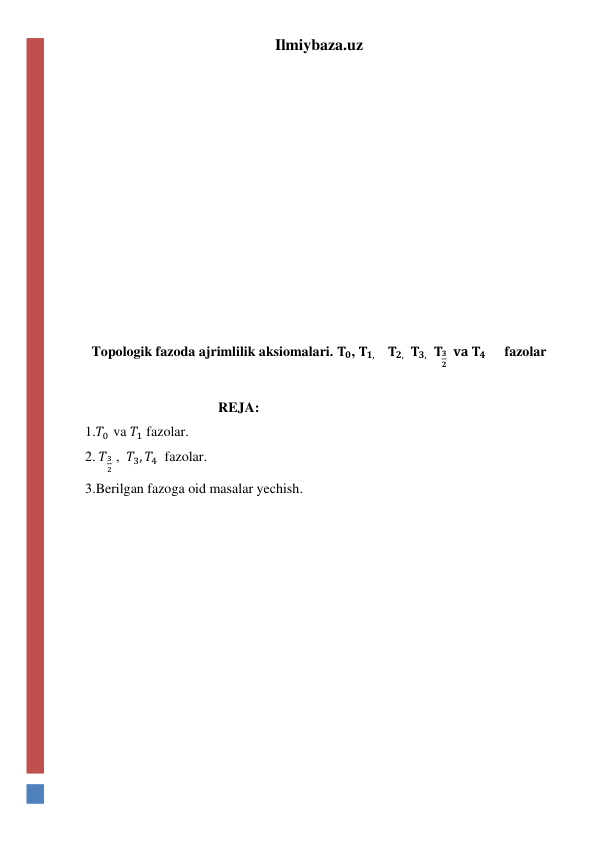 Ilmiybaza.uz 
 
 
 
 
 
 
 
 
 
 
 
Topologik fazoda ajrimlilik aksiomalari. 𝐓𝟎, 𝐓𝟏,    𝐓𝟐,  𝐓𝟑,   𝐓𝟑
𝟐  𝐯𝐚 𝐓𝟒      fazolar 
 
                                      REJA: 
1.𝑇0  va 𝑇1 fazolar. 
2. 𝑇3
2 ,  𝑇3, 𝑇4  fazolar. 
3.Berilgan fazoga oid masalar yechish. 
 
 
 
 
 
 
 
 
 
 
 
