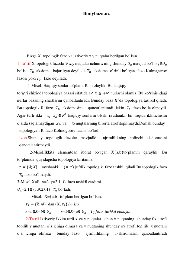 Ilmiybaza.uz 
 
 
 
 
 
 Bizga X  topologik fazo va ixtiyoriy x,y nuqtalar berilgan bo`lsin. 
1-Ta`rif.X topologik fazoda  ∀ x,y nuqtalar uchun x ning shunday 𝑈𝑥 mavjud bo`lib y∉𝑈𝑥 
bo`lsa  𝑇0  aksioma  bajarilgan deyiladi. 𝑇0  aksioma  o`rinli bo`lgan  fazo Kolmagarov 
fazosi yoki 𝑇0   fazo deyiladi.   
  1-Misol. Haqiqiy sonlar to‘plami R' ni olaylik. Bu haqiqiy 
to‘g‘ri chiziqda topologiya bazasi sifatida a< 𝑥 ≤ +∞ nurlarni olamiz. Bu ko‘rinishdagi 
nurlar bazaning shartlarini qanoatlantiradi. Bunday baza 𝑅1da topologiya tashkil qiladi. 
Bu topologik R' fazo  𝑇0  aksiomasini    qanoatlantiradi, lekin  𝑇1  fazo bo‘la olmaydi. 
Agar turli ikki   𝑥1, 𝑥2 ∈ 𝑅1 haqiqiy sonlarni olsak, ravshanki, bir vaqtda ikkinchisini 
o‘zida saqlamaydigan  𝑥1, va     𝑥2nuqtalarning birorta atrofitopilmaydi.Demak,bunday 
topologiyali R' fazo Kolmogorov fazosi bo‘ladi. 
Izoh.Shunday topologik fazolar mavjudki,u ajrimlilikning nolinchi aksiomasini 
qanoatlantirmaydi. 
            2-Misol:Ikkita elementdan iborat bo`lgan X{a,b}to`plamni qaraylik. Bu 
to`plamda  quyidagicha topologiya kiritamiz  
𝜏 = {∅; 𝑋}    ravshanki     (×; 𝜏) juftlik topologik  fazo tashkil qiladi.Bu topologik fazo 
𝑇0 fazo bo`lmaydi. 
3-Misol.X=R  x=2  y=2.1  𝑇0 fazo tashkil etadimi. 
𝑈𝑥=2,1∉ (1.9;2.01)   𝑇0 bo`ladi. 
          4-Misol.  X={a;b} to`plam berilgan bo`lsin. 
𝜏1 = {𝑋; ∅}  dan (X, 𝜏1} bo`lsa  
x=a∈X=b∈ 𝑈𝑥         y=b∈X=a∈ 𝑈𝑥    𝑇0 fazo  tashkil etmaydi. 
2-Ta`rif.Ixtiyoriy ikkita turli x va y nuqtalar uchun x nuqtaning  shunday 0x atrofi 
topilib y nuqtani o`z ichiga olmasa va y nuqtaning shunday oy atrofi topilib  x nuqtani 
o`z ichiga olmasa  bunday fazo  ajrimlilikning  1-aksiomasini qanoatlantiradi 
