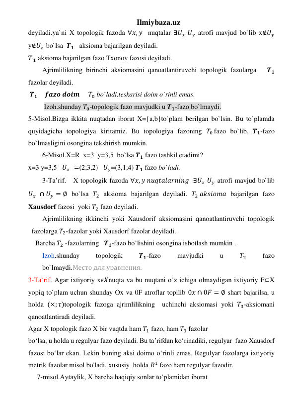 Ilmiybaza.uz 
deyiladi.ya`ni X topologik fazoda ∀𝑥, 𝑦  nuqtalar ∃𝑈𝑥  𝑈𝑦 atrofi mavjud bo`lib x∉𝑈𝑦 
y∉𝑈𝑥  bo`lsa  𝑻𝟏   aksioma bajarilgan deyiladi. 
𝑇`1 aksioma bajarilgan fazo Txonov fazosi deyiladi. 
Ajrimlilikning birinchi aksiomasini qanoatlantiruvchi topologik fazolarga   𝑻𝟏 
fazolar deyiladi. 
 𝑻𝟏     𝒇𝒂𝒛𝒐 𝒅𝒐𝒊𝒎     𝑇0 bo`ladi,teskarisi doim o`rinli emas. 
 Izoh.shunday 𝑇0-topologik fazo mavjudki u 𝑻𝟏-fazo bo`lmaydi. 
5-Misol.Bizga ikkita nuqtadan iborat X={a,b}to`plam berilgan bo`lsin. Bu to`plamda 
quyidagicha topologiya kiritamiz. Bu topologiya fazoning 𝑇0 fazo bo`lib, 𝑻𝟏-fazo 
bo`lmasligini osongina tekshirish mumkin. 
6-Misol.X=R  x=3  y=3,5  bo`lsa 𝑻𝟏 fazo tashkil etadimi? 
x=3 y=3,5   𝑈𝑥  =(2;3,2)   𝑈𝑦=(3,1;4) 𝑻𝟏 fazo bo`ladi. 
3-Ta’rif.   X topologik fazoda ∀𝑥, 𝑦 𝑛𝑢𝑞𝑡𝑎𝑙𝑎𝑟𝑛𝑖𝑛𝑔  ∃𝑈𝑥  𝑈𝑦 atrofi mavjud bo`lib 
𝑈𝑥  ∩ 𝑈𝑦 = ∅ bo`lsa 𝑇2 aksioma bajarilgan deyiladi. 𝑇2 𝑎𝑘𝑠𝑖𝑜𝑚𝑎 bajarilgan fazo 
Xausdorf fazosi  yoki 𝑇2 fazo deyiladi. 
Ajrimlilikning ikkinchi yoki Xausdorif aksiomasini qanoatlantiruvchi topologik 
fazolarga 𝑇2-fazolar yoki Xausdorf fazolar deyiladi. 
Barcha 𝑇2 -fazolarning   𝑻𝟏-fazo bo`lishini osongina isbotlash mumkin . 
Izoh.shunday 
topologik 
𝑻𝟏-fazo 
mavjudki 
u 
𝑇2 
fazo 
bo`lmaydi.Место для уравнения. 
3-Ta`rif. Agar ixtiyoriy x𝜖𝑋nuqta va bu nuqtani o`z ichiga olmaydigan ixtiyoriy F⊂X 
yopiq to`plam uchun shunday Ox va 0F atroflar topilib 0𝑥 ∩ 0𝐹 = ∅ shart bajarilsa, u 
holda (×; 𝜏)topologik fazoga ajrimlilikning  uchinchi aksiomasi yoki 𝑇3-aksiomani 
qanoatlantiradi deyiladi. 
Agar X topologik fazo X bir vaqtda ham 𝑇1 fazo, ham 𝑇3 fazolar   
bo‘lsa, u holda u regulyar fazo deyiladi. Bu ta’rifdan ko‘rinadiki, regulyar  fazo Xausdorf 
fazosi bo‘lar ekan. Lekin buning aksi doimo o‘rinli emas. Regulyar fazolarga ixtiyoriy 
metrik fazolar misol bo'ladi, xususiy  holda 𝑅1 fazo ham regulyar fazodir. 
     7-misol.Aytaylik, X barcha haqiqiy sonlar to‘plamidan iborat   
