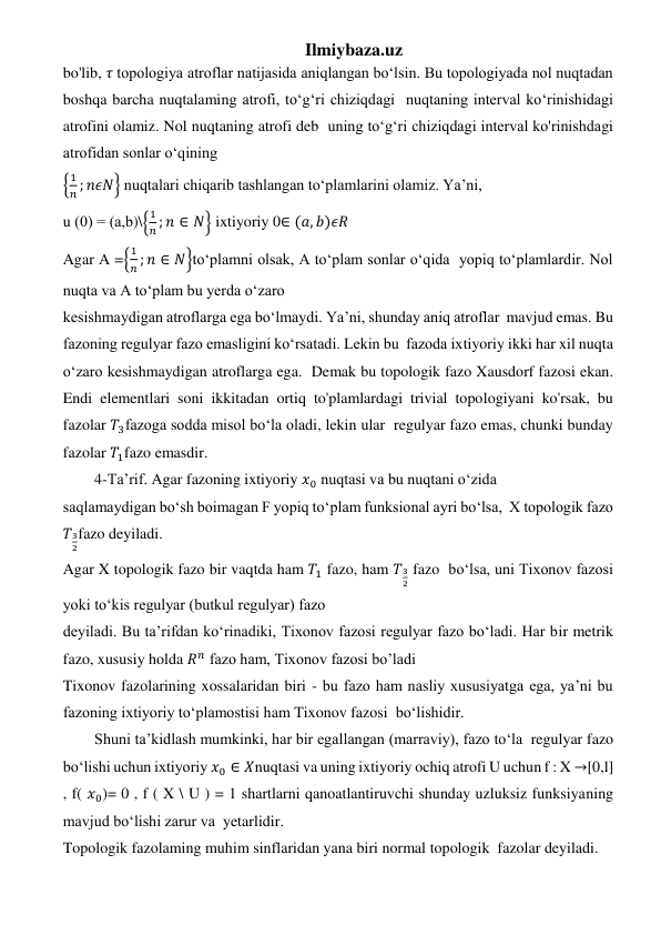 Ilmiybaza.uz 
bo'lib, 𝜏 topologiya atroflar natijasida aniqlangan bo‘lsin. Bu topologiyada nol nuqtadan 
boshqa barcha nuqtalaming atrofi, to‘g‘ri chiziqdagi  nuqtaning interval ko‘rinishidagi 
atrofini olamiz. Nol nuqtaning atrofi deb  uning to‘g‘ri chiziqdagi interval ko'rinishdagi 
atrofidan sonlar o‘qining  
{
1
𝑛 ; 𝑛𝜖𝑁} nuqtalari chiqarib tashlangan to‘plamlarini olamiz. Ya’ni,   
u (0) = (а,b)\{
1
𝑛 ; 𝑛 ∈ 𝑁} ixtiyoriy 0∈ (𝑎, 𝑏)𝜖𝑅 
Agar A ={
1
𝑛 ; 𝑛 ∈ 𝑁}to‘plamni olsak, A to‘plam sonlar o‘qida  yopiq to‘plamlardir. Nol 
nuqta va A to‘plam bu yerda o‘zaro   
kesishmaydigan atroflarga ega bo‘lmaydi. Ya’ni, shunday aniq atroflar  mavjud emas. Bu 
fazoning regulyar fazo emasligini ko‘rsatadi. Lekin bu  fazoda ixtiyoriy ikki har xil nuqta 
o‘zaro kesishmaydigan atroflarga ega.  Demak bu topologik fazo Xausdorf fazosi ekan. 
Endi elementlari soni ikkitadan ortiq to'plamlardagi trivial topologiyani ko'rsak, bu 
fazolar 𝑇3fazoga sodda misol bo‘la oladi, lekin ular  regulyar fazo emas, chunki bunday 
fazolar 𝑇1fazo emasdir. 
4-Ta’rif. Agar fazoning ixtiyoriy 𝑥0 nuqtasi va bu nuqtani o‘zida   
saqlamaydigan bo‘sh boimagan F yopiq to‘plam funksional ayri bo‘lsa,  X topologik fazo 
𝑇3
2fazo deyiladi.  
Agar X topologik fazo bir vaqtda ham 𝑇1 fazo, ham 𝑇3
2 fazo  bo‘lsa, uni Tixonov fazosi 
yoki to‘kis regulyar (butkul regulyar) fazo   
deyiladi. Bu ta’rifdan ko‘rinadiki, Tixonov fazosi regulyar fazo bo‘ladi. Har bir metrik 
fazo, xususiy holda 𝑅𝑛 fazo ham, Tixonov fazosi bo’ladi 
Tixonov fazolarining xossalaridan biri - bu fazo ham nasliy xususiyatga ega, ya’ni bu 
fazoning ixtiyoriy to‘plamostisi ham Tixonov fazosi  bo‘lishidir.  
Shuni ta’kidlash mumkinki, har bir egallangan (marraviy), fazo to‘la  regulyar fazo 
bo‘lishi uchun ixtiyoriy 𝑥0 ∈ 𝑋nuqtasi va uning ixtiyoriy ochiq atrofi U uchun f : X →[0,l] 
, f( 𝑥0)= 0 , f ( X \ U ) = 1 shartlarni qanoatlantiruvchi shunday uzluksiz funksiyaning 
mavjud bo‘lishi zarur va  yetarlidir.  
Topologik fazolaming muhim sinflaridan yana biri normal topologik  fazolar deyiladi. 
