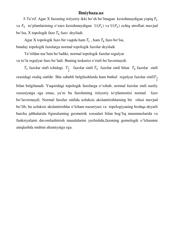 Ilmiybaza.uz 
 5-Ta’rif. Agar X fazoning ixtiyoriy ikki bo‘sh bo‘lmagan  kesishmaydigan yopiq 𝐹1 
va 𝐹2  to‘plamlarining o‘zaro kesishmaydigan  U(𝐹1) va U(𝐹2) ochiq atroflari mavjud 
bo‘lsa, X topologik fazo 𝑇4 fazo  deyiladi.  
Agar X topologik fazo bir vaqtda ham 𝑇1 , ham 𝑇4 fazo bo‘lsa,   
bunday topologik fazolarga normal topologik fazolar deyiladi.  
Ta’rifdan ma’lum bo‘ladiki, normal topologik fazolar regulyar   
va to‘la regulyar fazo bo‘ladi. Buning teskarisi o‘rinli bo‘lavermaydi.   
𝑇1 fazolar sinfi ichidagi  𝑇3
2   fazolar sinfi 𝑇3  fazolar sinfi bilan  𝑇4 fazolar  sinfi 
orasidagi oraliq sinfdir. Shu sababli belgilashlarda ham butkul  regulyar fazolar sinfi𝑇3
2     
bilan belgilanadi. Yuqoridagi topologik fazolarga o‘xshab, normal fazolar sinfi nasliy  
xususiyatga ega emas, ya’ni bu fazolaming ixtiyoriy to‘plamostisi normal  fazo 
bo‘lavermaydi. Normal fazolar sinfida uzluksiz akslantirishlarning bir  oilasi mavjud 
bo‘lib, bu uzluksiz akslantirishlar o‘lcham nazariyasi va  topologiyaning boshqa deyarli 
barcha jabhalarida figuralarning geometrik xossalari bilan bog’liq muammolarida va 
funksiyalarni davomlashtirish masalalarini yechishda,fazoning gomologik o’lchamini 
aniqlashda muhim ahamiyatga ega. 
 
