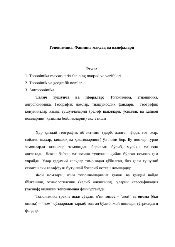 Топонимика. Фаннинг мақсад ва вазифалари
Режа:
1. Toponimika maxsus tarix fanining maqsad va vazifalari 
2. Toponimik va geografik nomlar
3. Antroponimika
Таянч  тушунча  ва  иборалар: 
Топонимика,  этнонимика,
антропонимика,  Географик  номлар,  тилшунослик  фанлари,   географик
қонуниятлар ҳамда тушунчаларни (релеф шакллари, ўсимлик ва ҳайвон
номларини, қазилма бойликларни) акс этиши 
Ҳар қандай географик об’ектнинг (дарё,  жилға, чўққи, тоғ, жар,
сойлик, шаҳар, қишлоқ  ва ҳоказоларнинг) ўз номи бор. Бу номлар турли
замонларда  кишилар  томонидан  берилган  бўлиб,  муайян  ма’нони
англатади. Лекин ба’зан ма’носини тушуниш қийин бўлган номлар ҳам
учрайди. Улар қадимий халқлар томонидан қўйилган, биз ҳали тушуниб
етмаган ёки талаффузи бутунлай ўзгариб кетган номлардир.
Жой  номлари,  я’ни  топонимларнинг  қачон  ва  қандай  пайдо
бўлганини,  этимологиясини  (келиб  чиқишини),  уларни  классификация
(тасниф) қилишни топонимика фани ўрганади.
Топонимика грекча икки сўздан, я’ни топос – “жой” ва онома (ёки
онима) – “ном” сўзларидан таркиб топган бўлиб, жой номлари тўғрисидаги
фандир.
