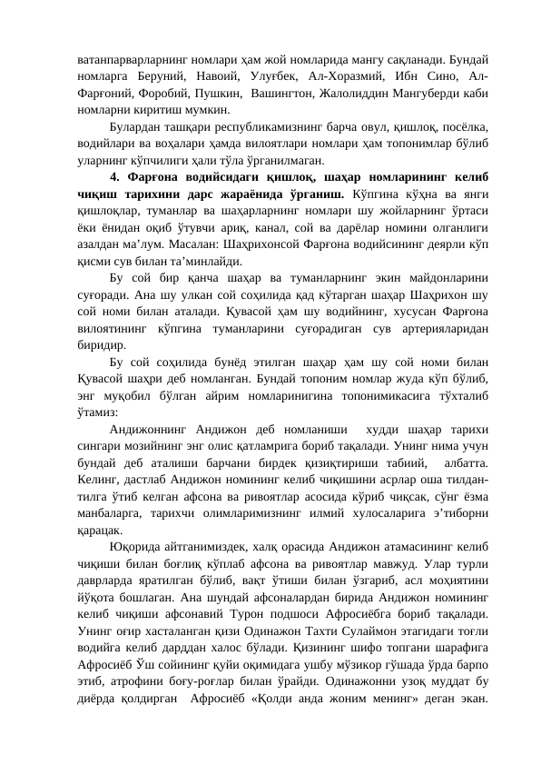 ватанпарварларнинг номлари ҳам жой номларида мангу сақланади. Бундай
номларга  Беруний,  Навоий,  Улуғбек,  Ал-Хоразмий,  Ибн  Сино,  Ал-
Фарғоний, Форобий, Пушкин,  Вашингтон, Жалолиддин Мангуберди каби
номларни киритиш мумкин.
Булардан ташқари республикамизнинг барча овул, қишлоқ, посёлка,
водийлари ва воҳалари ҳамда вилоятлари номлари ҳам топонимлар бўлиб
уларнинг кўпчилиги ҳали тўла ўрганилмаган.
4.  Фарғона  водийсидаги  қишлоқ,  шаҳар  номларининг  келиб
чиқиш  тарихини  дарс  жараёнида  ўрганиш.  Кўпгина  кўҳна  ва  янги
қишлоқлар, туманлар ва шаҳарларнинг номлари шу жойларнинг ўртаси
ёки ёнидан оқиб ўтувчи ариқ, канал, сой ва дарёлар номини олганлиги
азалдан ма’лум. Масалан: Шаҳрихонсой Фарғона водийсининг деярли кўп
қисми сув билан та’минлайди.
Бу  сой  бир  қанча  шаҳар  ва  туманларнинг  экин  майдонларини
суғоради. Ана шу улкан сой соҳилида қад кўтарган шаҳар Шаҳрихон шу
сой номи билан аталади. Қувасой ҳам шу водийнинг, хусусан Фарғона
вилоятининг  кўпгина  туманларини  суғорадиган  сув  артерияларидан
биридир.
Бу  сой  соҳилида  бунёд  этилган  шаҳар  ҳам  шу  сой  номи  билан
Қувасой шаҳри деб номланган. Бундай топоним номлар жуда кўп бўлиб,
энг  муқобил  бўлган  айрим  номларинигина  топонимикасига  тўхталиб
ўтамиз:
Андижоннинг  Андижон  деб  номланиши   худди  шаҳар  тарихи
сингари мозийнинг энг олис қатламрига бориб тақалади. Унинг нима учун
бундай  деб  аталиши  барчани  бирдек  қизиқтириши  табиий,   албатта.
Келинг, дастлаб Андижон номининг келиб чиқишини асрлар оша тилдан-
тилга ўтиб келган афсона ва ривоятлар асосида кўриб чиқсак, сўнг ёзма
манбаларга,  тарихчи  олимларимизнинг  илмий  хулосаларига  э’тиборни
қарацак.
Юқорида айтганимиздек, халқ орасида Андижон атамасининг келиб
чиқиши билан боғлиқ кўплаб афсона ва ривоятлар мавжуд. Улар турли
даврларда яратилган бўлиб, вақт ўтиши билан ўзгариб, асл моҳиятини
йўқота бошлаган. Ана шундай афсоналардан бирида Андижон номининг
келиб чиқиши афсонавий Турон подшоси Афросиёбга  бориб тақалади.
Унинг оғир хасталанган қизи Одинажон Тахти Сулаймон этагидаги тоғли
водийга келиб дарддан халос бўлади. Қизининг шифо топгани шарафига
Афросиёб Ўш сойининг қуйи оқимидага ушбу мўзикор гўшада ўрда барпо
этиб, атрофини боғу-роғлар билан ўрайди. Одинажонни узоқ муддат бу
диёрда қолдирган  Афросиёб «Қолди анда жоним менинг» деган экан.
