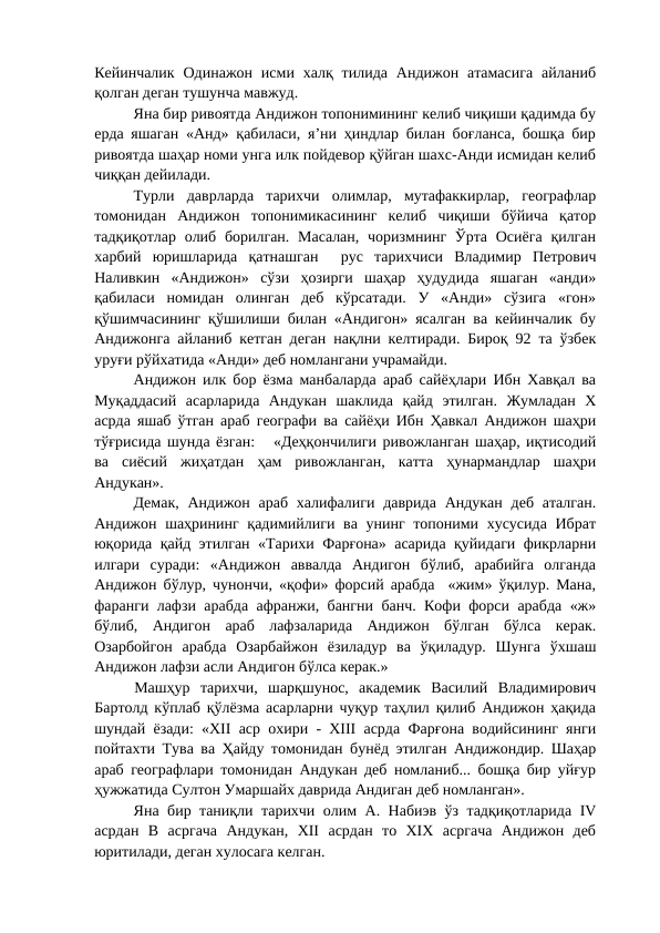 Кейинчалик  Одинажон исми  халқ тилида  Андижон атамасига  айланиб
қолган деган тушунча мавжуд. 
Яна бир ривоятда Андижон топонимининг келиб чиқиши қадимда бу
ерда яшаган «Анд» қабиласи, я’ни ҳиндлар билан боғланса, бошқа бир
ривоятда шаҳар номи унга илк пойдевор қўйган шахс-Анди исмидан келиб
чиққан дейилади.
Турли  даврларда  тарихчи  олимлар,  мутафаккирлар,  географлар
томонидан  Андижон  топонимикасининг  келиб  чиқиши  бўйича  қатор
тадқиқотлар олиб борилган.  Масалан,  чоризмнинг Ўрта  Осиёга  қилган
харбий  юришларида  қатнашган   рус  тарихчиси  Владимир  Петрович
Наливкин  «Андижон»  сўзи  ҳозирги  шаҳар  ҳудудида  яшаган  «анди»
қабиласи  номидан  олинган  деб  кўрсатади.  У  «Анди»  сўзига  «гон»
қўшимчасининг қўшилиши билан «Андигон» ясалган ва кейинчалик бу
Андижонга айланиб кетган деган нақлни келтиради. Бироқ 92 та ўзбек
уруғи рўйхатида «Анди» деб номлангани учрамайди. 
Андижон илк бор ёзма манбаларда араб сайёҳлари Ибн Хавқал ва
Муқаддасий  асарларида  Андукан  шаклида  қайд  этилган.  Жумладан  Х
асрда яшаб ўтган араб географи ва сайёҳи Ибн Ҳавкал Андижон шаҳри
тўғрисида шунда ёзган:   «Деҳқончилиги ривожланган шаҳар, иқтисодий
ва  сиёсий  жиҳатдан  ҳам  ривожланган,  катта  ҳунармандлар  шаҳри
Андукан».
Демак, Андижон араб  халифалиги даврида Андукан деб аталган.
Андижон шаҳрининг қадимийлиги ва унинг топоними хусусида  Ибрат
юқорида қайд этилган «Тарихи Фарғона» асарида қуйидаги фикрларни
илгари  суради:  «Андижон  аввалда  Андигон  бўлиб,  арабийга  олганда
Андижон бўлур, чунончи, «қофи» форсий арабда  «жим» ўқилур. Мана,
фаранги лафзи арабда афранжи, бангни банч. Кофи форси арабда «ж»
бўлиб,  Андигон  араб  лафзаларида  Андижон  бўлган  бўлса  керак.
Озарбойгон  арабда  Озарбайжон  ёзиладур  ва  ўқиладур.  Шунга  ўхшаш
Андижон лафзи асли Андигон бўлса керак.» 
Машҳур  тарихчи,  шарқшунос,  академик  Василий  Владимирович
Бартолд кўплаб қўлёзма асарларни чуқур таҳлил қилиб Андижон ҳақида
шундай ёзади: «ХII аср охири - ХIII асрда Фарғона водийсининг янги
пойтахти Тува ва Ҳайду томонидан бунёд этилган Андижондир. Шаҳар
араб географлари томонидан Андукан деб номланиб... бошқа бир уйғур
ҳужжатида Султон Умаршайх даврида Андиган деб номланган». 
Яна бир таниқли тарихчи олим А. Набиэв ўз тадқиқотларида IV
асрдан  В  асргача  Андукан,  ХII  асрдан  то  ХIХ  асргача  Андижон  деб
юритилади, деган хулосага келган. 
